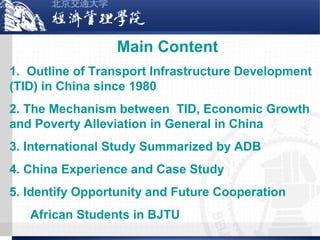 Main Content
1. Outline of Transport Infrastructure Development
(TID) in China since 1980
2. The Mechanism between TID, Economic Growth
and Poverty Alleviation in General in China
3. International Study Summarized by ADB
4. China Experience and Case Study
5. Identify Opportunity and Future Cooperation
African Students in BJTU

 