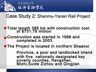 Case Study 2: Shenmu-Yanan Rail Project
Total length 386 km with construction cost
of $731.78 million
Construction was started in 1998 and
completed in 2003
The Project is located in northern Shaanxi
Province, a poor and landlocked inland
with five nationally designated key
poverty counties, Hengshan,
Mizhi,Suide Zizhou and Qingjian

 