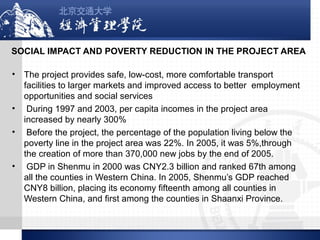 SOCIAL IMPACT AND POVERTY REDUCTION IN THE PROJECT AREA
•

•
•

•

The project provides safe, low-cost, more comfortable transport
facilities to larger markets and improved access to better employment
opportunities and social services
During 1997 and 2003, per capita incomes in the project area
increased by nearly 300%
Before the project, the percentage of the population living below the
poverty line in the project area was 22%. In 2005, it was 5%,through
the creation of more than 370,000 new jobs by the end of 2005.
GDP in Shenmu in 2000 was CNY2.3 billion and ranked 67th among
all the counties in Western China. In 2005, Shenmu’s GDP reached
CNY8 billion, placing its economy fifteenth among all counties in
Western China, and first among the counties in Shaanxi Province.

 