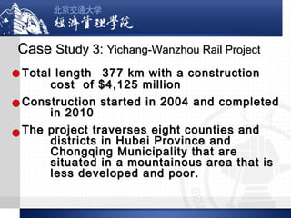 Case Study 3: Yichang-Wanzhou Rail Project
Total length 377 km with a construction
cost of $4,125 million
Construction started in 2004 and completed
in 2010
The project traverses eight counties and
districts in Hubei Province and
Chongqing Municipality that are
situated in a mountainous area that is
less developed and poor.

 