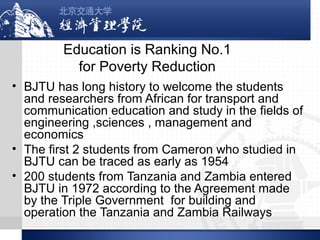 Education is Ranking No.1
for Poverty Reduction
• BJTU has long history to welcome the students
and researchers from African for transport and
communication education and study in the fields of
engineering ,sciences , management and
economics
• The first 2 students from Cameron who studied in
BJTU can be traced as early as 1954
• 200 students from Tanzania and Zambia entered
BJTU in 1972 according to the Agreement made
by the Triple Government for building and
operation the Tanzania and Zambia Railways

 