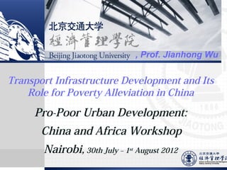 , Prof. Jianhong Wu

Transport Infrastructure Development and Its
Role for Poverty Alleviation in China

Pro-Poor Urban Development:
China and Africa Workshop
Nairobi, 30th July – 1

st

August 2012

 
