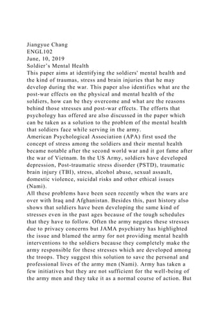 Jiangyue Chang
ENGL102
June, 10, 2019
Soldier’s Mental Health
This paper aims at identifying the soldiers' mental health and
the kind of traumas, stress and brain injuries that he may
develop during the war. This paper also identifies what are the
post-war effects on the physical and mental health of the
soldiers, how can be they overcome and what are the reasons
behind those stresses and post-war effects. The efforts that
psychology has offered are also discussed in the paper which
can be taken as a solution to the problem of the mental health
that soldiers face while serving in the army.
American Psychological Association (APA) first used the
concept of stress among the soldiers and their mental health
became notable after the second world war and it got fame after
the war of Vietnam. In the US Army, soldiers have developed
depression, Post-traumatic stress disorder (PSTD), traumatic
brain injury (TBI), stress, alcohol abuse, sexual assault,
domestic violence, suicidal risks and other ethical issues
(Nami).
All these problems have been seen recently when the wars are
over with Iraq and Afghanistan. Besides this, past history also
shows that soldiers have been developing the same kind of
stresses even in the past ages because of the tough schedules
that they have to follow. Often the army negates these stresses
due to privacy concerns but JAMA psychiatry has highlighted
the issue and blamed the army for not providing mental health
interventions to the soldiers because they completely make the
army responsible for these stresses which are developed among
the troops. They suggest this solution to save the personal and
professional lives of the army men (Nami). Army has taken a
few initiatives but they are not sufficient for the well-being of
the army men and they take it as a normal course of action. But
 