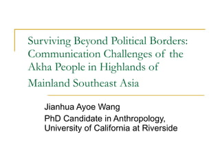 Surviving Beyond Political Borders: Communication Challenges of the Akha People in Highlands of Mainland Southeast Asia   Jianhua Ayoe Wang PhD Candidate in Anthropology, University of California at Riverside 