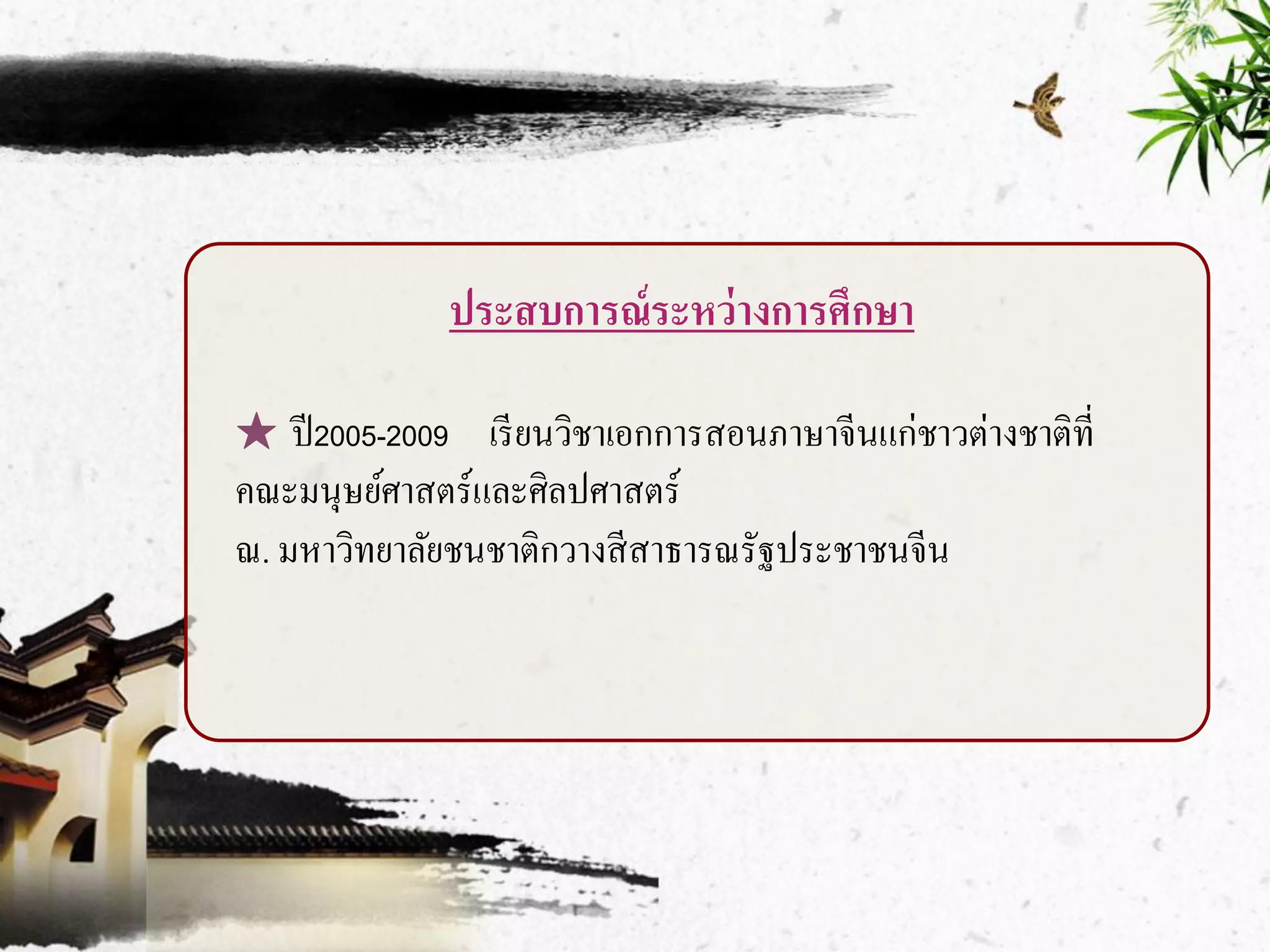 ประสบการณ์ ระหว่ างการศึกษา

★ ปี 2005-2009 เรี ยนวิชาเอกการสอนภาษาจีนแก่ชาวต่างชาติที่
คณะมนุษย์ศาสตร์และศิลปศาสตร์
ณ. มหาวิทยาลัยชนชาติกวางสี สาธารณรัฐประชาชนจีน
 