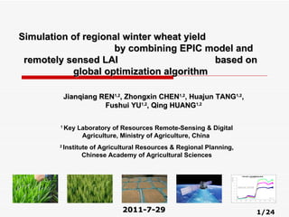 2011-7-29 Jianqiang REN 1,2 , Zhongxin CHEN 1,2 , Huajun TANG 1,2 , Fushui YU 1,2 , Qing HUANG 1,2 Simulation of regional winter wheat yield  by combining  EPIC model and remotely sensed LAI  based on global optimization algorithm 1  Key Laboratory of Resources Remote-Sensing & Digital Agriculture, Ministry of Agriculture, China  2  Institute of Agricultural Resources & Regional Planning, Chinese Academy of Agricultural Sciences 1/24 