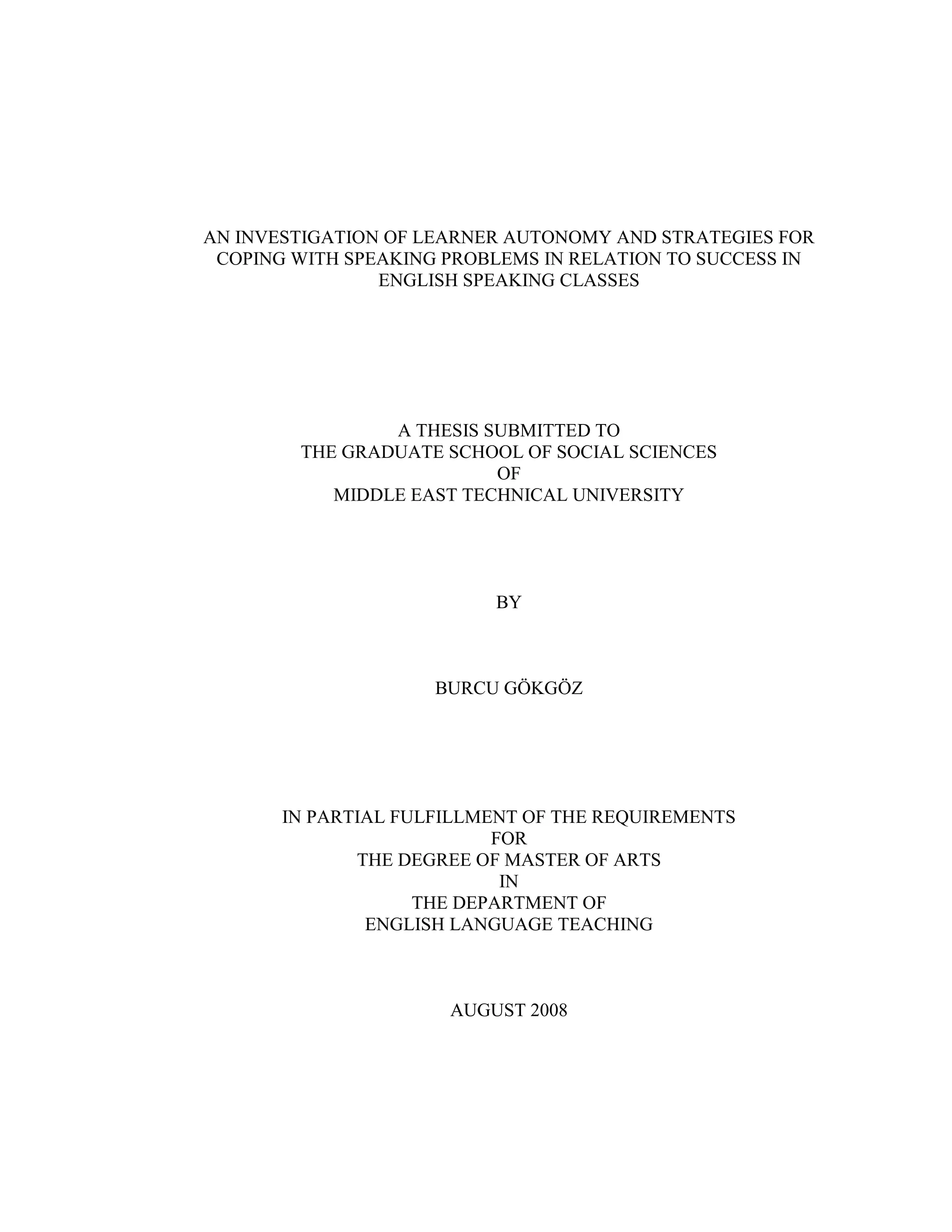 AN INVESTIGATION OF LEARNER AUTONOMY AND STRATEGIES FOR
COPING WITH SPEAKING PROBLEMS IN RELATION TO SUCCESS IN
ENGLISH SPEAKING CLASSES
A THESIS SUBMITTED TO
THE GRADUATE SCHOOL OF SOCIAL SCIENCES
OF
MIDDLE EAST TECHNICAL UNIVERSITY
BY
BURCU GÖKGÖZ
IN PARTIAL FULFILLMENT OF THE REQUIREMENTS
FOR
THE DEGREE OF MASTER OF ARTS
IN
THE DEPARTMENT OF
ENGLISH LANGUAGE TEACHING
AUGUST 2008
 