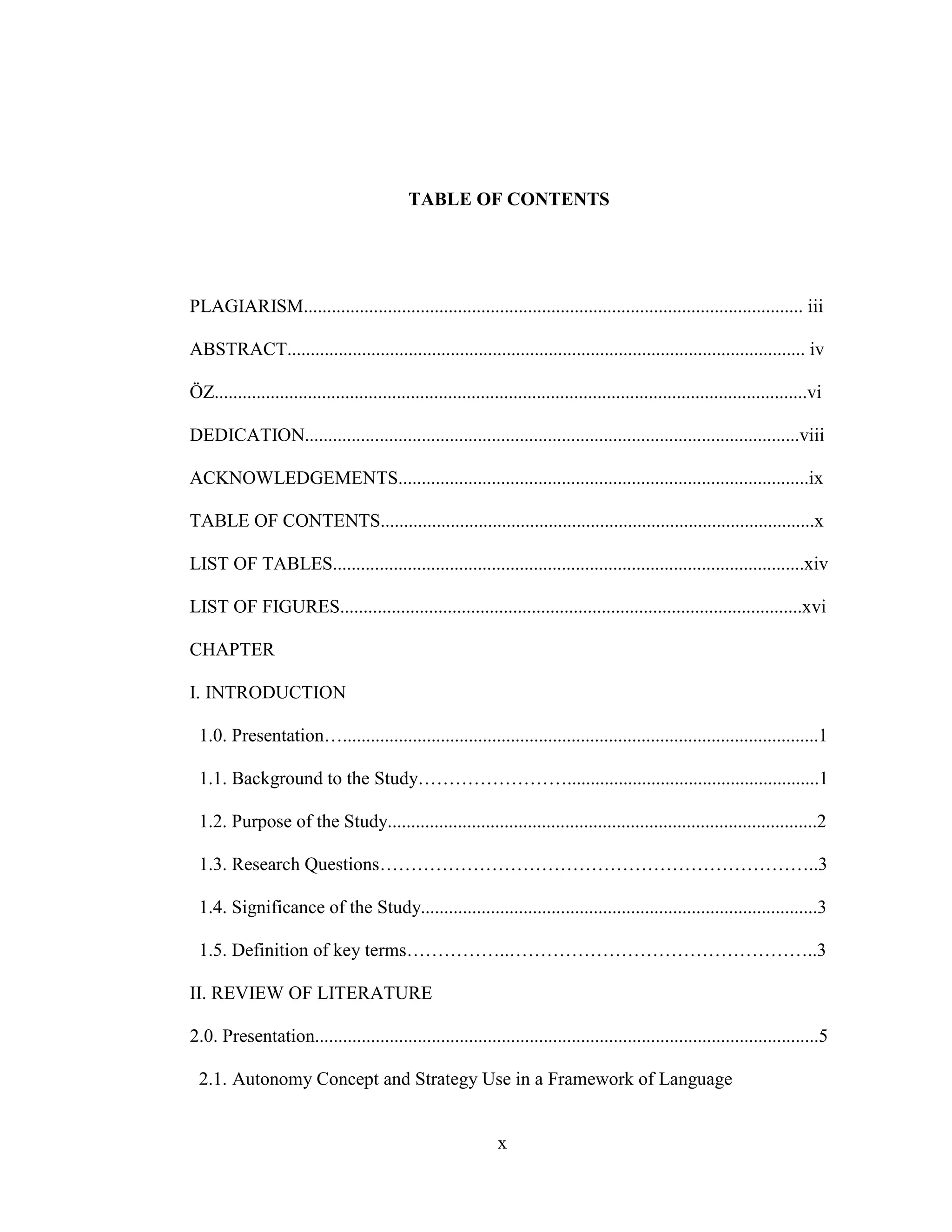 x
TABLE OF CONTENTS
PLAGIARISM........................................................................................................... iii
ABSTRACT............................................................................................................... iv
ÖZ...............................................................................................................................vi
DEDICATION..........................................................................................................viii
ACKNOWLEDGEMENTS........................................................................................ix
TABLE OF CONTENTS.............................................................................................x
LIST OF TABLES.....................................................................................................xiv
LIST OF FIGURES...................................................................................................xvi
CHAPTER
I. INTRODUCTION
1.0. Presentation…......................................................................................................1
1.1. Background to the Study……………………......................................................1
1.2. Purpose of the Study............................................................................................2
1.3. Research Questions……………………………………………………………..3
1.4. Significance of the Study.....................................................................................3
1.5. Definition of key terms……………..…………………………………………..3
II. REVIEW OF LITERATURE
2.0. Presentation............................................................................................................5
2.1. Autonomy Concept and Strategy Use in a Framework of Language
 