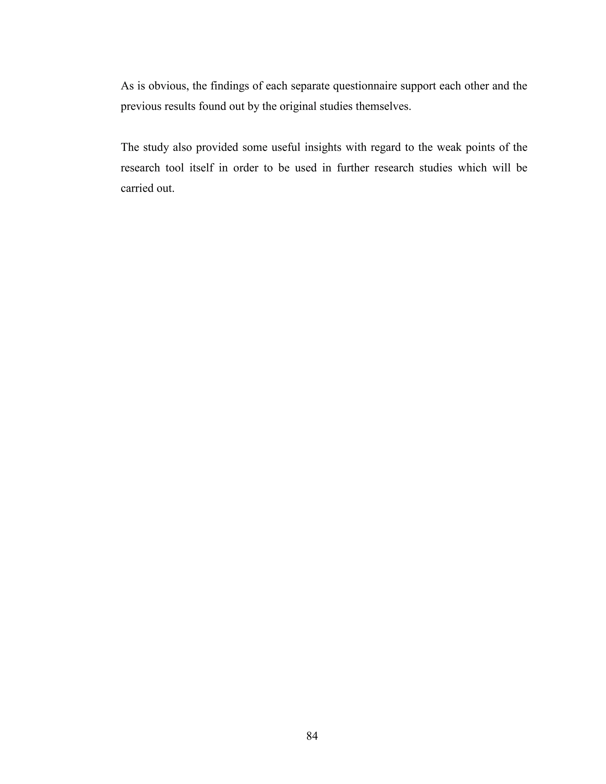 84
As is obvious, the findings of each separate questionnaire support each other and the
previous results found out by the original studies themselves.
The study also provided some useful insights with regard to the weak points of the
research tool itself in order to be used in further research studies which will be
carried out.
 