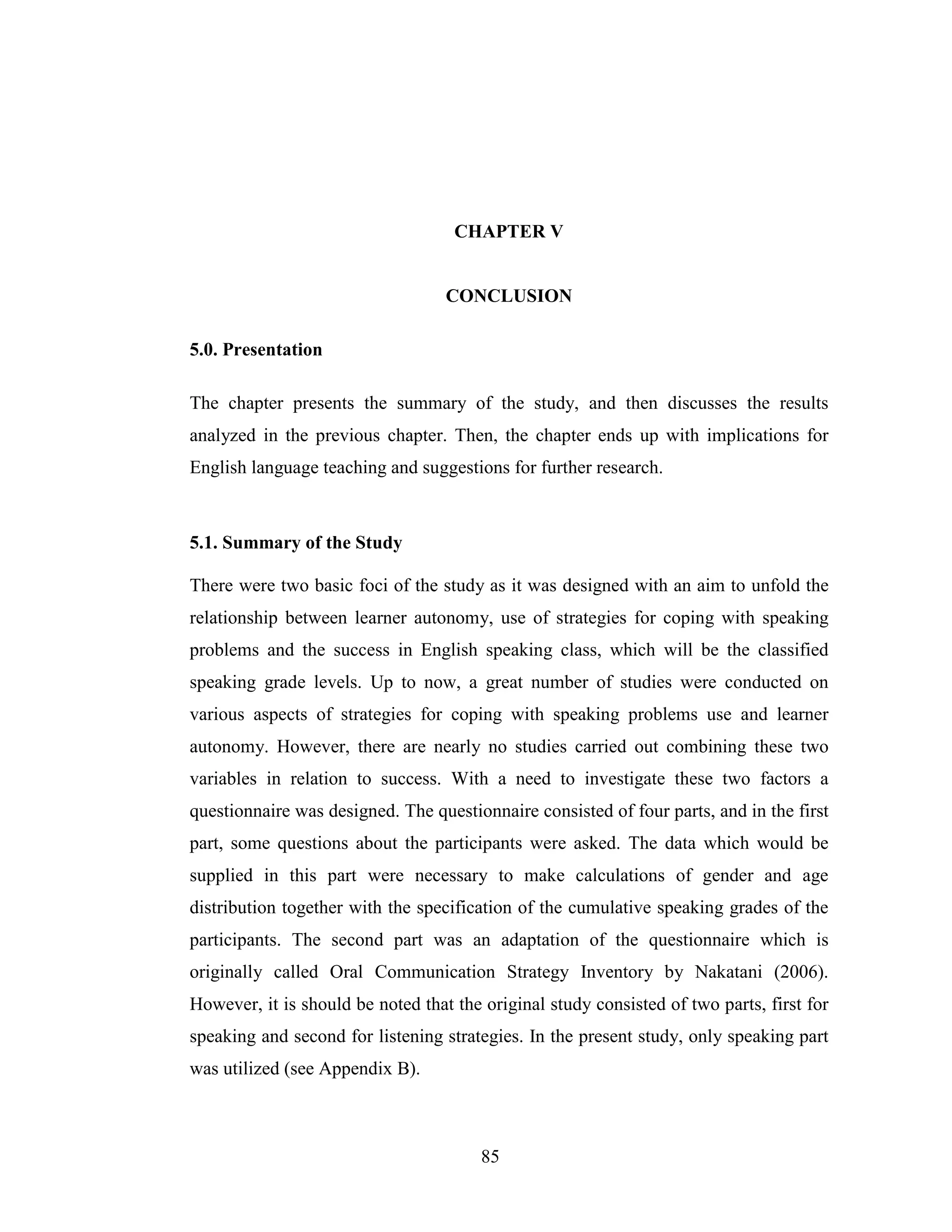85
CHAPTER V
CONCLUSION
5.0. Presentation
The chapter presents the summary of the study, and then discusses the results
analyzed in the previous chapter. Then, the chapter ends up with implications for
English language teaching and suggestions for further research.
5.1. Summary of the Study
There were two basic foci of the study as it was designed with an aim to unfold the
relationship between learner autonomy, use of strategies for coping with speaking
problems and the success in English speaking class, which will be the classified
speaking grade levels. Up to now, a great number of studies were conducted on
various aspects of strategies for coping with speaking problems use and learner
autonomy. However, there are nearly no studies carried out combining these two
variables in relation to success. With a need to investigate these two factors a
questionnaire was designed. The questionnaire consisted of four parts, and in the first
part, some questions about the participants were asked. The data which would be
supplied in this part were necessary to make calculations of gender and age
distribution together with the specification of the cumulative speaking grades of the
participants. The second part was an adaptation of the questionnaire which is
originally called Oral Communication Strategy Inventory by Nakatani (2006).
However, it is should be noted that the original study consisted of two parts, first for
speaking and second for listening strategies. In the present study, only speaking part
was utilized (see Appendix B).
 
