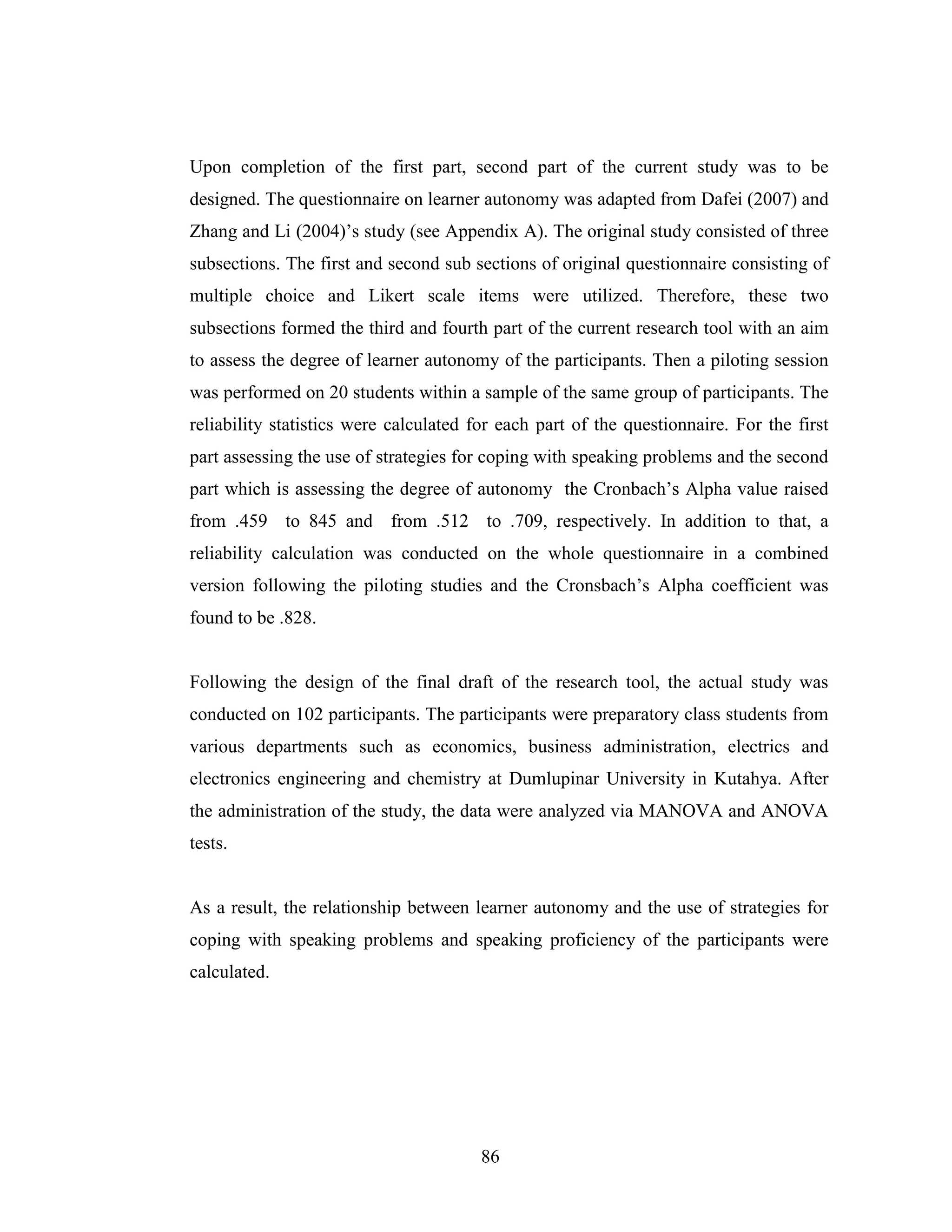 86
Upon completion of the first part, second part of the current study was to be
designed. The questionnaire on learner autonomy was adapted from Dafei (2007) and
Zhang and Li (2004)’s study (see Appendix A). The original study consisted of three
subsections. The first and second sub sections of original questionnaire consisting of
multiple choice and Likert scale items were utilized. Therefore, these two
subsections formed the third and fourth part of the current research tool with an aim
to assess the degree of learner autonomy of the participants. Then a piloting session
was performed on 20 students within a sample of the same group of participants. The
reliability statistics were calculated for each part of the questionnaire. For the first
part assessing the use of strategies for coping with speaking problems and the second
part which is assessing the degree of autonomy the Cronbach’s Alpha value raised
from .459 to 845 and from .512 to .709, respectively. In addition to that, a
reliability calculation was conducted on the whole questionnaire in a combined
version following the piloting studies and the Cronsbach’s Alpha coefficient was
found to be .828.
Following the design of the final draft of the research tool, the actual study was
conducted on 102 participants. The participants were preparatory class students from
various departments such as economics, business administration, electrics and
electronics engineering and chemistry at Dumlupinar University in Kutahya. After
the administration of the study, the data were analyzed via MANOVA and ANOVA
tests.
As a result, the relationship between learner autonomy and the use of strategies for
coping with speaking problems and speaking proficiency of the participants were
calculated.
 
