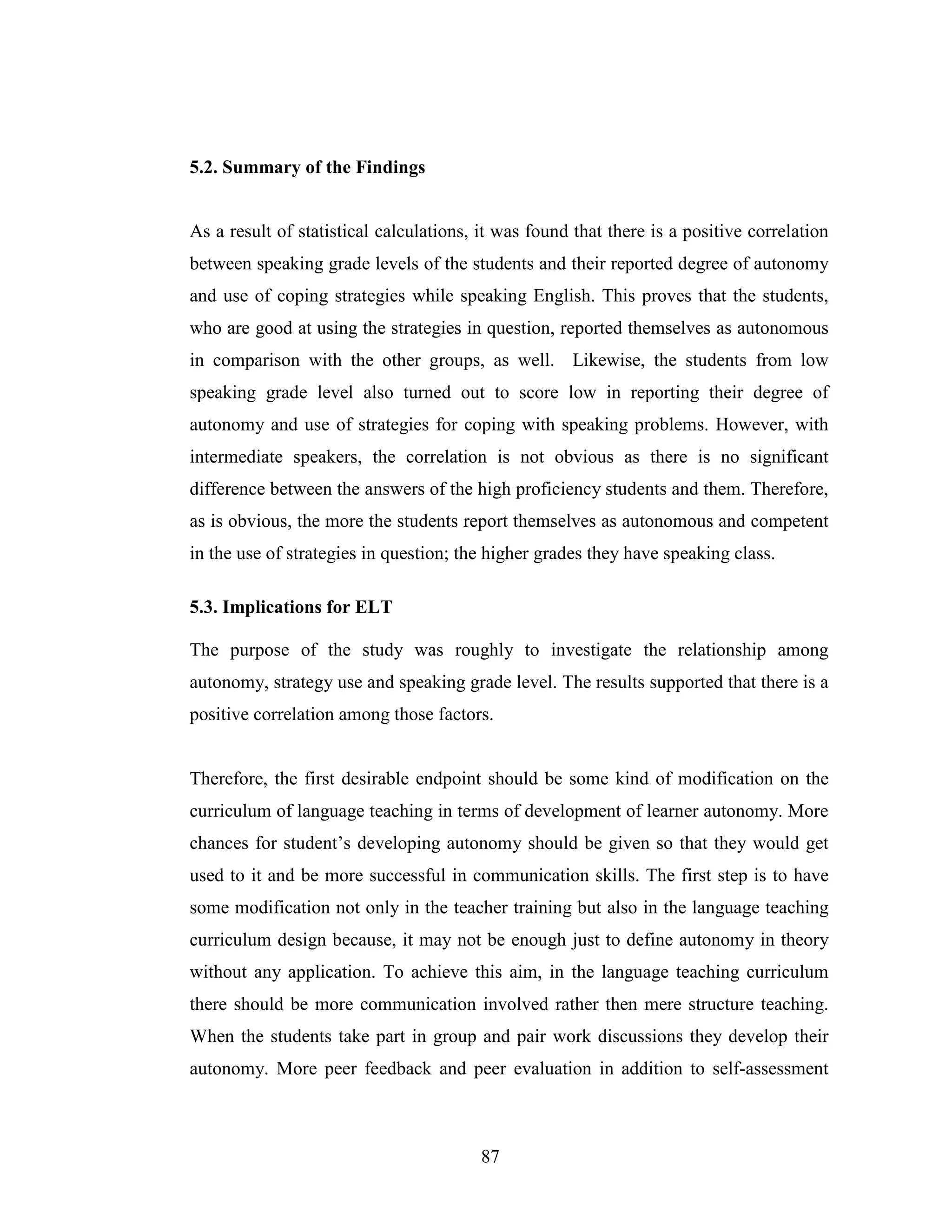 87
5.2. Summary of the Findings
As a result of statistical calculations, it was found that there is a positive correlation
between speaking grade levels of the students and their reported degree of autonomy
and use of coping strategies while speaking English. This proves that the students,
who are good at using the strategies in question, reported themselves as autonomous
in comparison with the other groups, as well. Likewise, the students from low
speaking grade level also turned out to score low in reporting their degree of
autonomy and use of strategies for coping with speaking problems. However, with
intermediate speakers, the correlation is not obvious as there is no significant
difference between the answers of the high proficiency students and them. Therefore,
as is obvious, the more the students report themselves as autonomous and competent
in the use of strategies in question; the higher grades they have speaking class.
5.3. Implications for ELT
The purpose of the study was roughly to investigate the relationship among
autonomy, strategy use and speaking grade level. The results supported that there is a
positive correlation among those factors.
Therefore, the first desirable endpoint should be some kind of modification on the
curriculum of language teaching in terms of development of learner autonomy. More
chances for student’s developing autonomy should be given so that they would get
used to it and be more successful in communication skills. The first step is to have
some modification not only in the teacher training but also in the language teaching
curriculum design because, it may not be enough just to define autonomy in theory
without any application. To achieve this aim, in the language teaching curriculum
there should be more communication involved rather then mere structure teaching.
When the students take part in group and pair work discussions they develop their
autonomy. More peer feedback and peer evaluation in addition to self-assessment
 