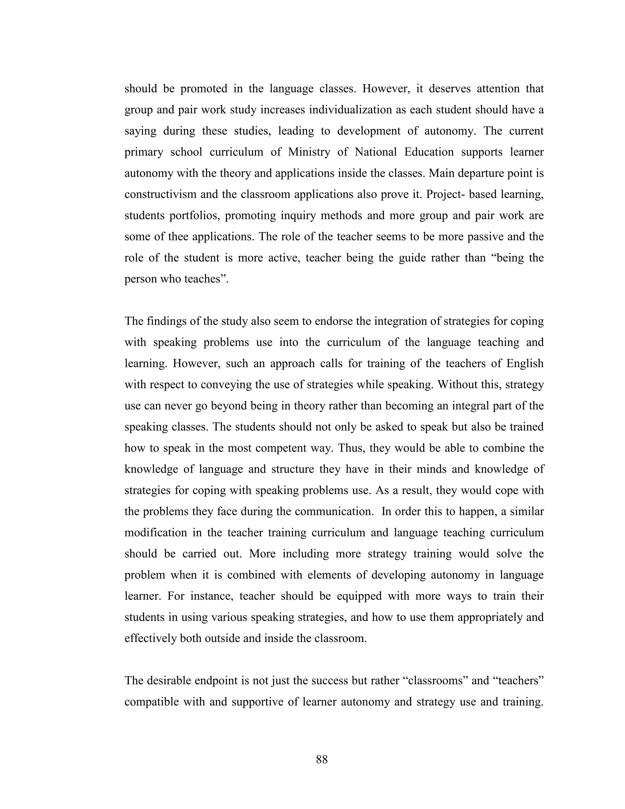 88
should be promoted in the language classes. However, it deserves attention that
group and pair work study increases individualization as each student should have a
saying during these studies, leading to development of autonomy. The current
primary school curriculum of Ministry of National Education supports learner
autonomy with the theory and applications inside the classes. Main departure point is
constructivism and the classroom applications also prove it. Project- based learning,
students portfolios, promoting inquiry methods and more group and pair work are
some of thee applications. The role of the teacher seems to be more passive and the
role of the student is more active, teacher being the guide rather than “being the
person who teaches”.
The findings of the study also seem to endorse the integration of strategies for coping
with speaking problems use into the curriculum of the language teaching and
learning. However, such an approach calls for training of the teachers of English
with respect to conveying the use of strategies while speaking. Without this, strategy
use can never go beyond being in theory rather than becoming an integral part of the
speaking classes. The students should not only be asked to speak but also be trained
how to speak in the most competent way. Thus, they would be able to combine the
knowledge of language and structure they have in their minds and knowledge of
strategies for coping with speaking problems use. As a result, they would cope with
the problems they face during the communication. In order this to happen, a similar
modification in the teacher training curriculum and language teaching curriculum
should be carried out. More including more strategy training would solve the
problem when it is combined with elements of developing autonomy in language
learner. For instance, teacher should be equipped with more ways to train their
students in using various speaking strategies, and how to use them appropriately and
effectively both outside and inside the classroom.
The desirable endpoint is not just the success but rather “classrooms” and “teachers”
compatible with and supportive of learner autonomy and strategy use and training.
 