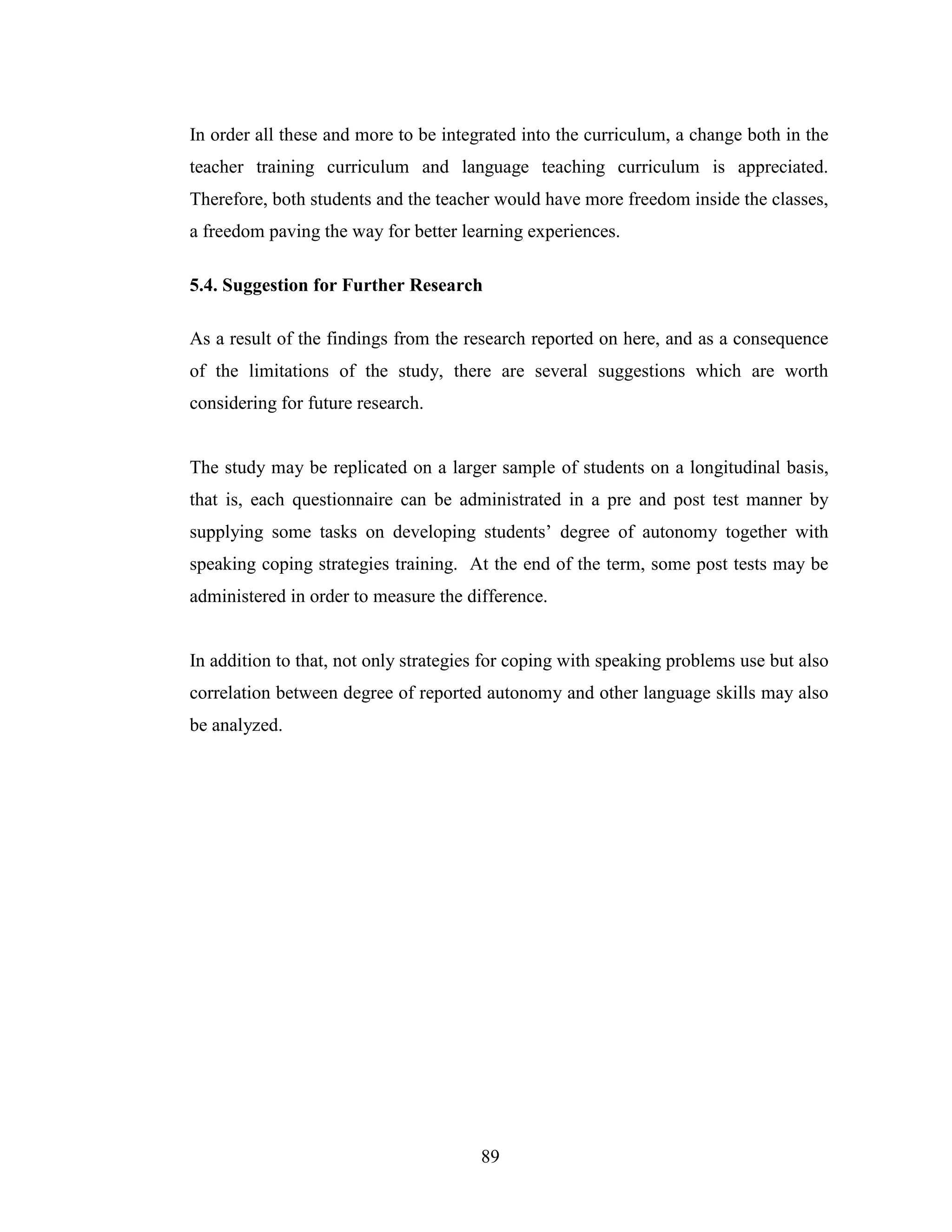 89
In order all these and more to be integrated into the curriculum, a change both in the
teacher training curriculum and language teaching curriculum is appreciated.
Therefore, both students and the teacher would have more freedom inside the classes,
a freedom paving the way for better learning experiences.
5.4. Suggestion for Further Research
As a result of the findings from the research reported on here, and as a consequence
of the limitations of the study, there are several suggestions which are worth
considering for future research.
The study may be replicated on a larger sample of students on a longitudinal basis,
that is, each questionnaire can be administrated in a pre and post test manner by
supplying some tasks on developing students’ degree of autonomy together with
speaking coping strategies training. At the end of the term, some post tests may be
administered in order to measure the difference.
In addition to that, not only strategies for coping with speaking problems use but also
correlation between degree of reported autonomy and other language skills may also
be analyzed.
 