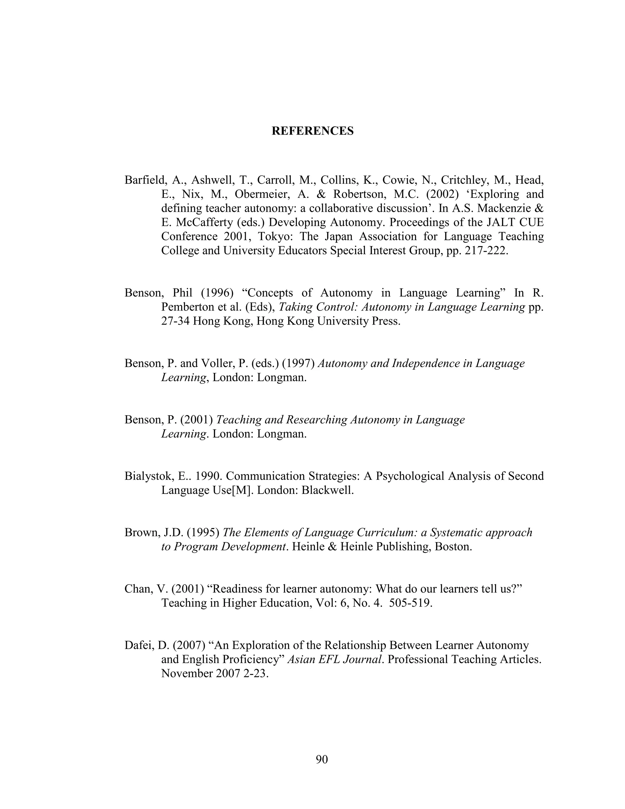 90
REFERENCES
Barfield, A., Ashwell, T., Carroll, M., Collins, K., Cowie, N., Critchley, M., Head,
E., Nix, M., Obermeier, A. & Robertson, M.C. (2002) ‘Exploring and
defining teacher autonomy: a collaborative discussion’. In A.S. Mackenzie &
E. McCafferty (eds.) Developing Autonomy. Proceedings of the JALT CUE
Conference 2001, Tokyo: The Japan Association for Language Teaching
College and University Educators Special Interest Group, pp. 217-222.
Benson, Phil (1996) “Concepts of Autonomy in Language Learning” In R.
Pemberton et al. (Eds), Taking Control: Autonomy in Language Learning pp.
27-34 Hong Kong, Hong Kong University Press.
Benson, P. and Voller, P. (eds.) (1997) Autonomy and Independence in Language
Learning, London: Longman.
Benson, P. (2001) Teaching and Researching Autonomy in Language
Learning. London: Longman.
Bialystok, E.. 1990. Communication Strategies: A Psychological Analysis of Second
Language Use[M]. London: Blackwell.
Brown, J.D. (1995) The Elements of Language Curriculum: a Systematic approach
to Program Development. Heinle & Heinle Publishing, Boston.
Chan, V. (2001) “Readiness for learner autonomy: What do our learners tell us?”
Teaching in Higher Education, Vol: 6, No. 4. 505-519.
Dafei, D. (2007) “An Exploration of the Relationship Between Learner Autonomy
and English Proficiency” Asian EFL Journal. Professional Teaching Articles.
November 2007 2-23.
 