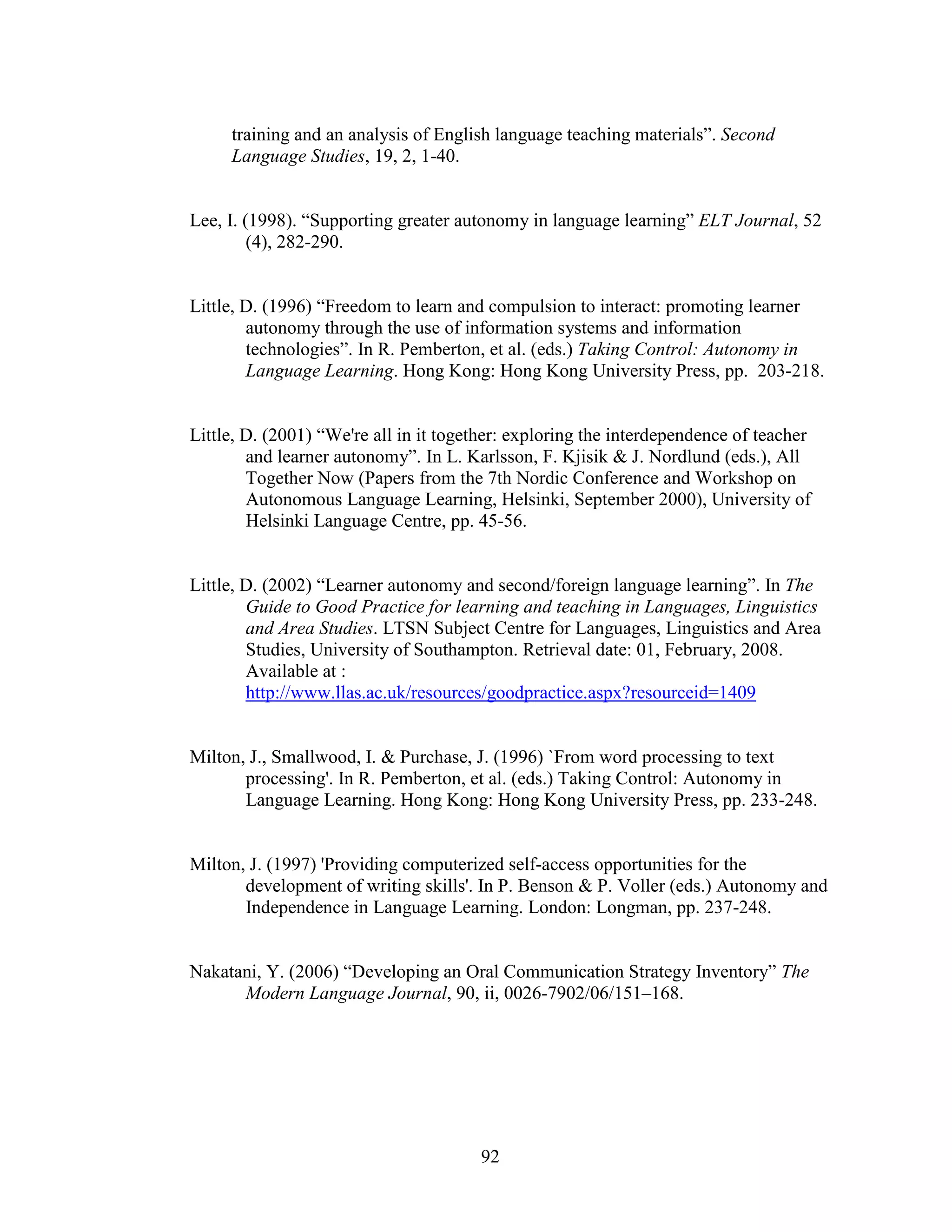 92
training and an analysis of English language teaching materials”. Second
Language Studies, 19, 2, 1-40.
Lee, I. (1998). “Supporting greater autonomy in language learning” ELT Journal, 52
(4), 282-290.
Little, D. (1996) “Freedom to learn and compulsion to interact: promoting learner
autonomy through the use of information systems and information
technologies”. In R. Pemberton, et al. (eds.) Taking Control: Autonomy in
Language Learning. Hong Kong: Hong Kong University Press, pp. 203-218.
Little, D. (2001) “We're all in it together: exploring the interdependence of teacher
and learner autonomy”. In L. Karlsson, F. Kjisik & J. Nordlund (eds.), All
Together Now (Papers from the 7th Nordic Conference and Workshop on
Autonomous Language Learning, Helsinki, September 2000), University of
Helsinki Language Centre, pp. 45-56.
Little, D. (2002) “Learner autonomy and second/foreign language learning”. In The
Guide to Good Practice for learning and teaching in Languages, Linguistics
and Area Studies. LTSN Subject Centre for Languages, Linguistics and Area
Studies, University of Southampton. Retrieval date: 01, February, 2008.
Available at :
http://www.llas.ac.uk/resources/goodpractice.aspx?resourceid=1409
Milton, J., Smallwood, I. & Purchase, J. (1996) `From word processing to text
processing'. In R. Pemberton, et al. (eds.) Taking Control: Autonomy in
Language Learning. Hong Kong: Hong Kong University Press, pp. 233-248.
Milton, J. (1997) 'Providing computerized self-access opportunities for the
development of writing skills'. In P. Benson & P. Voller (eds.) Autonomy and
Independence in Language Learning. London: Longman, pp. 237-248.
Nakatani, Y. (2006) “Developing an Oral Communication Strategy Inventory” The
Modern Language Journal, 90, ii, 0026-7902/06/151–168.
 