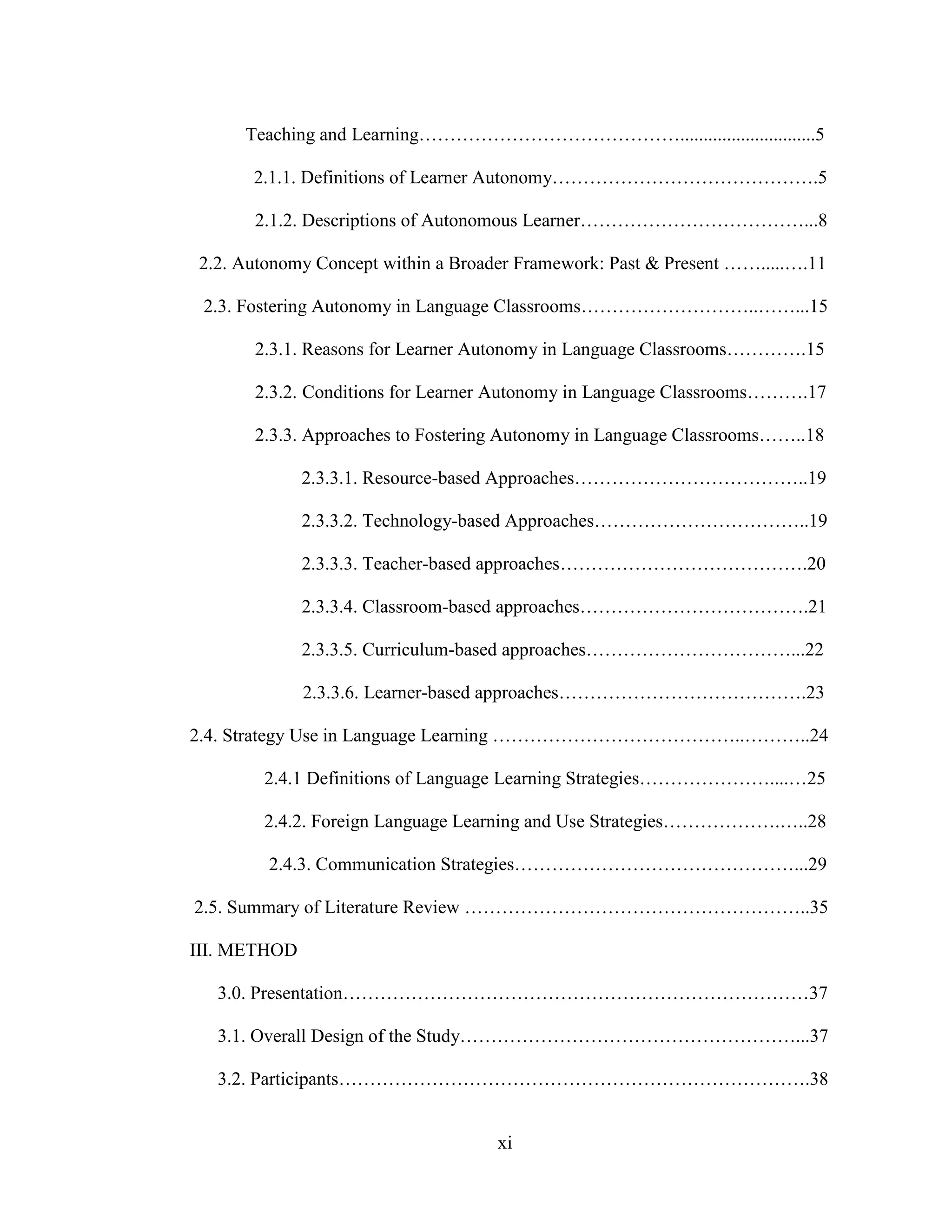 xi
Teaching and Learning…………………………………….............................5
2.1.1. Definitions of Learner Autonomy…………………………………….5
2.1.2. Descriptions of Autonomous Learner………………………………...8
2.2. Autonomy Concept within a Broader Framework: Past & Present …….....….11
2.3. Fostering Autonomy in Language Classrooms………………………..……...15
2.3.1. Reasons for Learner Autonomy in Language Classrooms………….15
2.3.2. Conditions for Learner Autonomy in Language Classrooms……….17
2.3.3. Approaches to Fostering Autonomy in Language Classrooms……..18
2.3.3.1. Resource-based Approaches………………………………..19
2.3.3.2. Technology-based Approaches……………………………..19
2.3.3.3. Teacher-based approaches………………………………….20
2.3.3.4. Classroom-based approaches……………………………….21
2.3.3.5. Curriculum-based approaches……………………………...22
2.3.3.6. Learner-based approaches………………………………….23
2.4. Strategy Use in Language Learning …………………………………..………..24
2.4.1 Definitions of Language Learning Strategies…………………....…25
2.4.2. Foreign Language Learning and Use Strategies……………….…..28
2.4.3. Communication Strategies………………………………………...29
2.5. Summary of Literature Review ………………………………………………..35
III. METHOD
3.0. Presentation…………………………………………………………………37
3.1. Overall Design of the Study………………………………………………...37
3.2. Participants………………………………………………………………….38
 