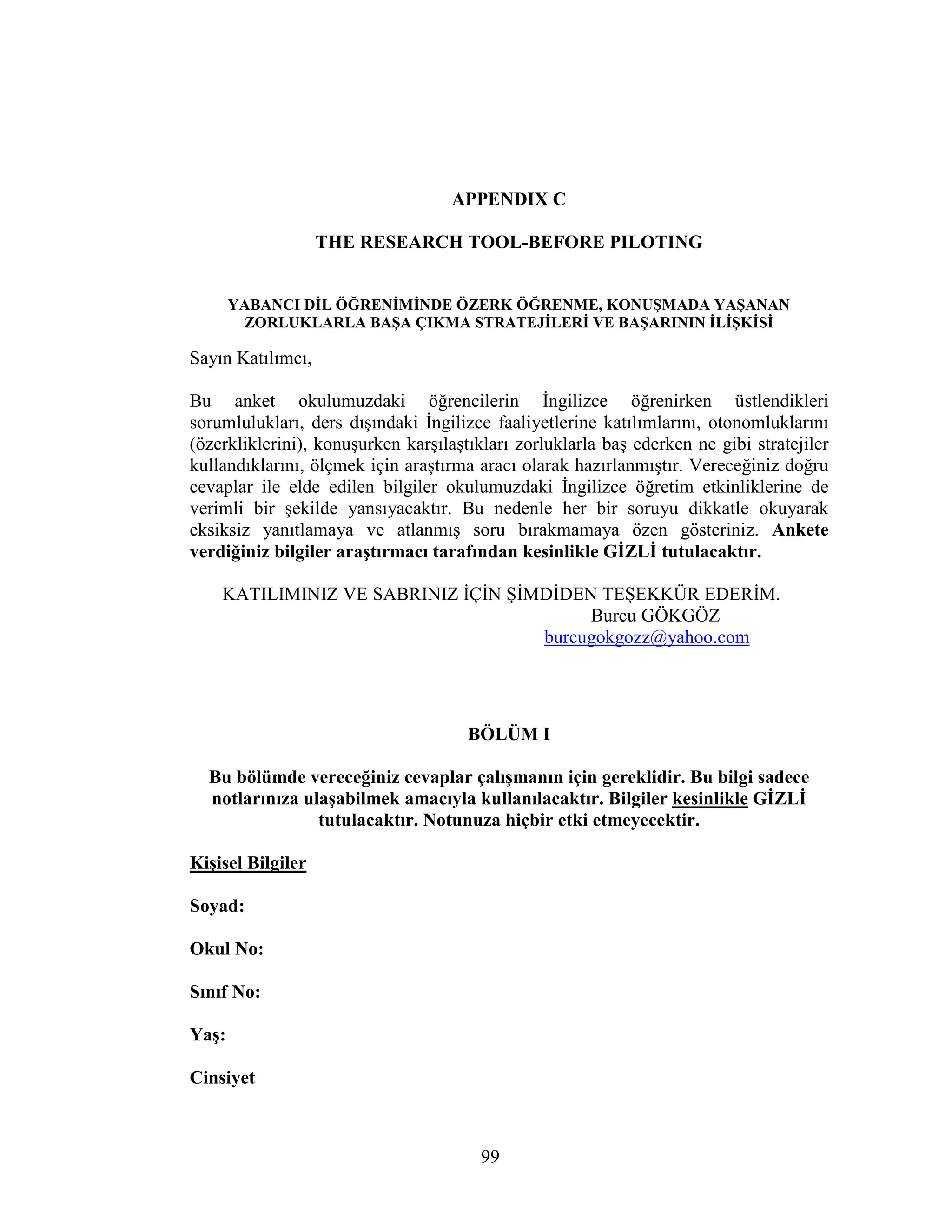 99
APPENDIX C
THE RESEARCH TOOL-BEFORE PILOTING
YABANCI DĐL ÖĞRENĐMĐNDE ÖZERK ÖĞRENME, KONUŞMADA YAŞANAN
ZORLUKLARLA BAŞA ÇIKMA STRATEJĐLERĐ VE BAŞARININ ĐLĐŞKĐSĐ
Sayın Katılımcı,
Bu anket okulumuzdaki öğrencilerin Đngilizce öğrenirken üstlendikleri
sorumlulukları, ders dışındaki Đngilizce faaliyetlerine katılımlarını, otonomluklarını
(özerkliklerini), konuşurken karşılaştıkları zorluklarla baş ederken ne gibi stratejiler
kullandıklarını, ölçmek için araştırma aracı olarak hazırlanmıştır. Vereceğiniz doğru
cevaplar ile elde edilen bilgiler okulumuzdaki Đngilizce öğretim etkinliklerine de
verimli bir şekilde yansıyacaktır. Bu nedenle her bir soruyu dikkatle okuyarak
eksiksiz yanıtlamaya ve atlanmış soru bırakmamaya özen gösteriniz. Ankete
verdiğiniz bilgiler araştırmacı tarafından kesinlikle GĐZLĐ tutulacaktır.
KATILIMINIZ VE SABRINIZ ĐÇĐN ŞĐMDĐDEN TEŞEKKÜR EDERĐM.
Burcu GÖKGÖZ
burcugokgozz@yahoo.com
BÖLÜM I
Bu bölümde vereceğiniz cevaplar çalışmanın için gereklidir. Bu bilgi sadece
notlarınıza ulaşabilmek amacıyla kullanılacaktır. Bilgiler kesinlikle GĐZLĐ
tutulacaktır. Notunuza hiçbir etki etmeyecektir.
Kişisel Bilgiler
Soyad:
Okul No:
Sınıf No:
Yaş:
Cinsiyet
 
