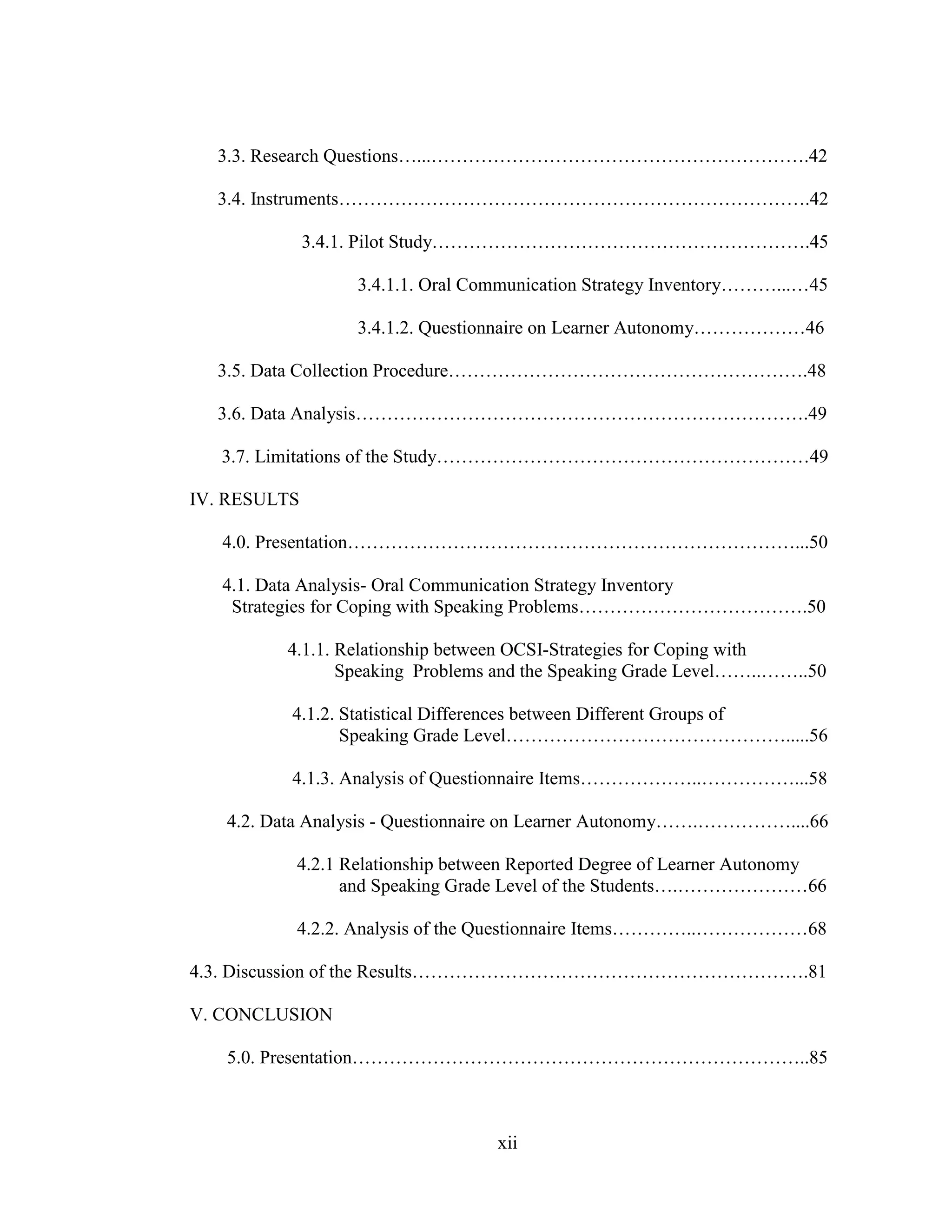 xii
3.3. Research Questions…...…………………………………………………….42
3.4. Instruments………………………………………………………………….42
3.4.1. Pilot Study…………………………………………………….45
3.4.1.1. Oral Communication Strategy Inventory………...…45
3.4.1.2. Questionnaire on Learner Autonomy………………46
3.5. Data Collection Procedure………………………………………………….48
3.6. Data Analysis……………………………………………………………….49
3.7. Limitations of the Study……………………………………………………49
IV. RESULTS
4.0. Presentation………………………………………………………………...50
4.1. Data Analysis- Oral Communication Strategy Inventory
Strategies for Coping with Speaking Problems……………………………….50
4.1.1. Relationship between OCSI-Strategies for Coping with
Speaking Problems and the Speaking Grade Level……..……..50
4.1.2. Statistical Differences between Different Groups of
Speaking Grade Level……………………………………….....56
4.1.3. Analysis of Questionnaire Items………………..……………...58
4.2. Data Analysis - Questionnaire on Learner Autonomy…….……………....66
4.2.1 Relationship between Reported Degree of Learner Autonomy
and Speaking Grade Level of the Students….…………………66
4.2.2. Analysis of the Questionnaire Items…………..………………68
4.3. Discussion of the Results……………………………………………………….81
V. CONCLUSION
5.0. Presentation………………………………………………………………..85
 