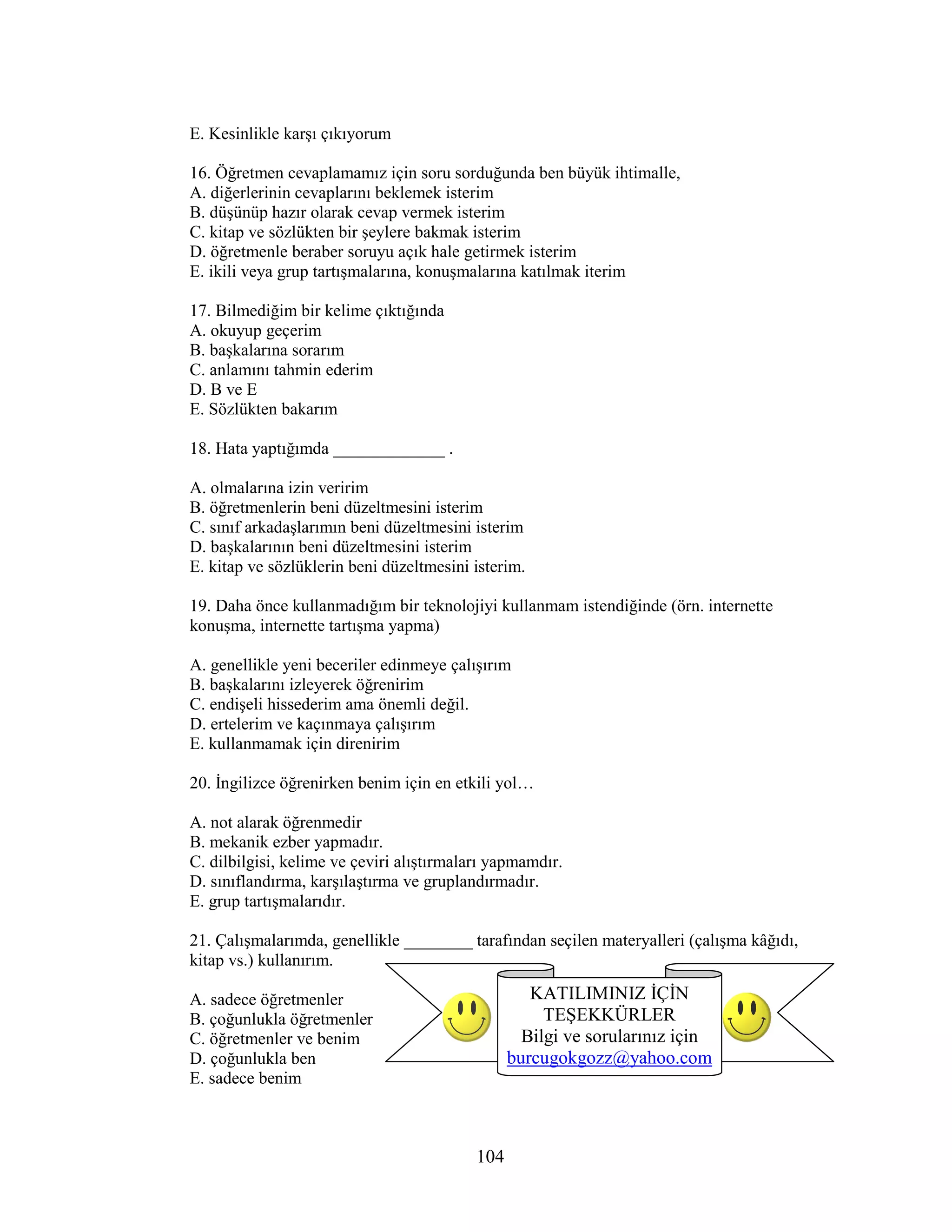 104
E. Kesinlikle karşı çıkıyorum
16. Öğretmen cevaplamamız için soru sorduğunda ben büyük ihtimalle,
A. diğerlerinin cevaplarını beklemek isterim
B. düşünüp hazır olarak cevap vermek isterim
C. kitap ve sözlükten bir şeylere bakmak isterim
D. öğretmenle beraber soruyu açık hale getirmek isterim
E. ikili veya grup tartışmalarına, konuşmalarına katılmak iterim
17. Bilmediğim bir kelime çıktığında
A. okuyup geçerim
B. başkalarına sorarım
C. anlamını tahmin ederim
D. B ve E
E. Sözlükten bakarım
18. Hata yaptığımda _____________ .
A. olmalarına izin veririm
B. öğretmenlerin beni düzeltmesini isterim
C. sınıf arkadaşlarımın beni düzeltmesini isterim
D. başkalarının beni düzeltmesini isterim
E. kitap ve sözlüklerin beni düzeltmesini isterim.
19. Daha önce kullanmadığım bir teknolojiyi kullanmam istendiğinde (örn. internette
konuşma, internette tartışma yapma)
A. genellikle yeni beceriler edinmeye çalışırım
B. başkalarını izleyerek öğrenirim
C. endişeli hissederim ama önemli değil.
D. ertelerim ve kaçınmaya çalışırım
E. kullanmamak için direnirim
20. Đngilizce öğrenirken benim için en etkili yol…
A. not alarak öğrenmedir
B. mekanik ezber yapmadır.
C. dilbilgisi, kelime ve çeviri alıştırmaları yapmamdır.
D. sınıflandırma, karşılaştırma ve gruplandırmadır.
E. grup tartışmalarıdır.
21. Çalışmalarımda, genellikle ________ tarafından seçilen materyalleri (çalışma kâğıdı,
kitap vs.) kullanırım.
A. sadece öğretmenler
B. çoğunlukla öğretmenler
C. öğretmenler ve benim
D. çoğunlukla ben
E. sadece benim
KATILIMINIZ ĐÇĐN
TEŞEKKÜRLER
Bilgi ve sorularınız için
burcugokgozz@yahoo.com
 