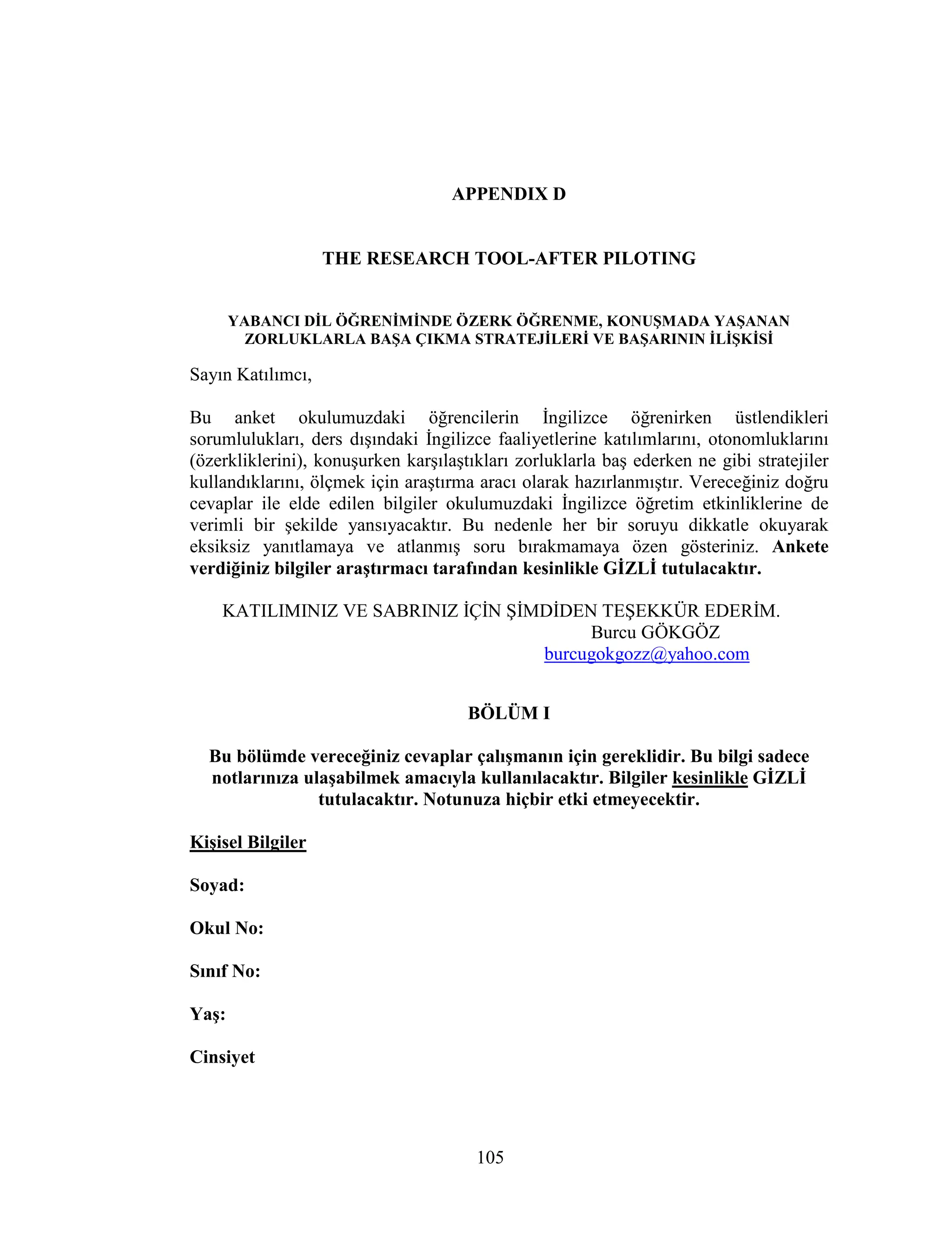 105
APPENDIX D
THE RESEARCH TOOL-AFTER PILOTING
YABANCI DĐL ÖĞRENĐMĐNDE ÖZERK ÖĞRENME, KONUŞMADA YAŞANAN
ZORLUKLARLA BAŞA ÇIKMA STRATEJĐLERĐ VE BAŞARININ ĐLĐŞKĐSĐ
Sayın Katılımcı,
Bu anket okulumuzdaki öğrencilerin Đngilizce öğrenirken üstlendikleri
sorumlulukları, ders dışındaki Đngilizce faaliyetlerine katılımlarını, otonomluklarını
(özerkliklerini), konuşurken karşılaştıkları zorluklarla baş ederken ne gibi stratejiler
kullandıklarını, ölçmek için araştırma aracı olarak hazırlanmıştır. Vereceğiniz doğru
cevaplar ile elde edilen bilgiler okulumuzdaki Đngilizce öğretim etkinliklerine de
verimli bir şekilde yansıyacaktır. Bu nedenle her bir soruyu dikkatle okuyarak
eksiksiz yanıtlamaya ve atlanmış soru bırakmamaya özen gösteriniz. Ankete
verdiğiniz bilgiler araştırmacı tarafından kesinlikle GĐZLĐ tutulacaktır.
KATILIMINIZ VE SABRINIZ ĐÇĐN ŞĐMDĐDEN TEŞEKKÜR EDERĐM.
Burcu GÖKGÖZ
burcugokgozz@yahoo.com
BÖLÜM I
Bu bölümde vereceğiniz cevaplar çalışmanın için gereklidir. Bu bilgi sadece
notlarınıza ulaşabilmek amacıyla kullanılacaktır. Bilgiler kesinlikle GĐZLĐ
tutulacaktır. Notunuza hiçbir etki etmeyecektir.
Kişisel Bilgiler
Soyad:
Okul No:
Sınıf No:
Yaş:
Cinsiyet
 