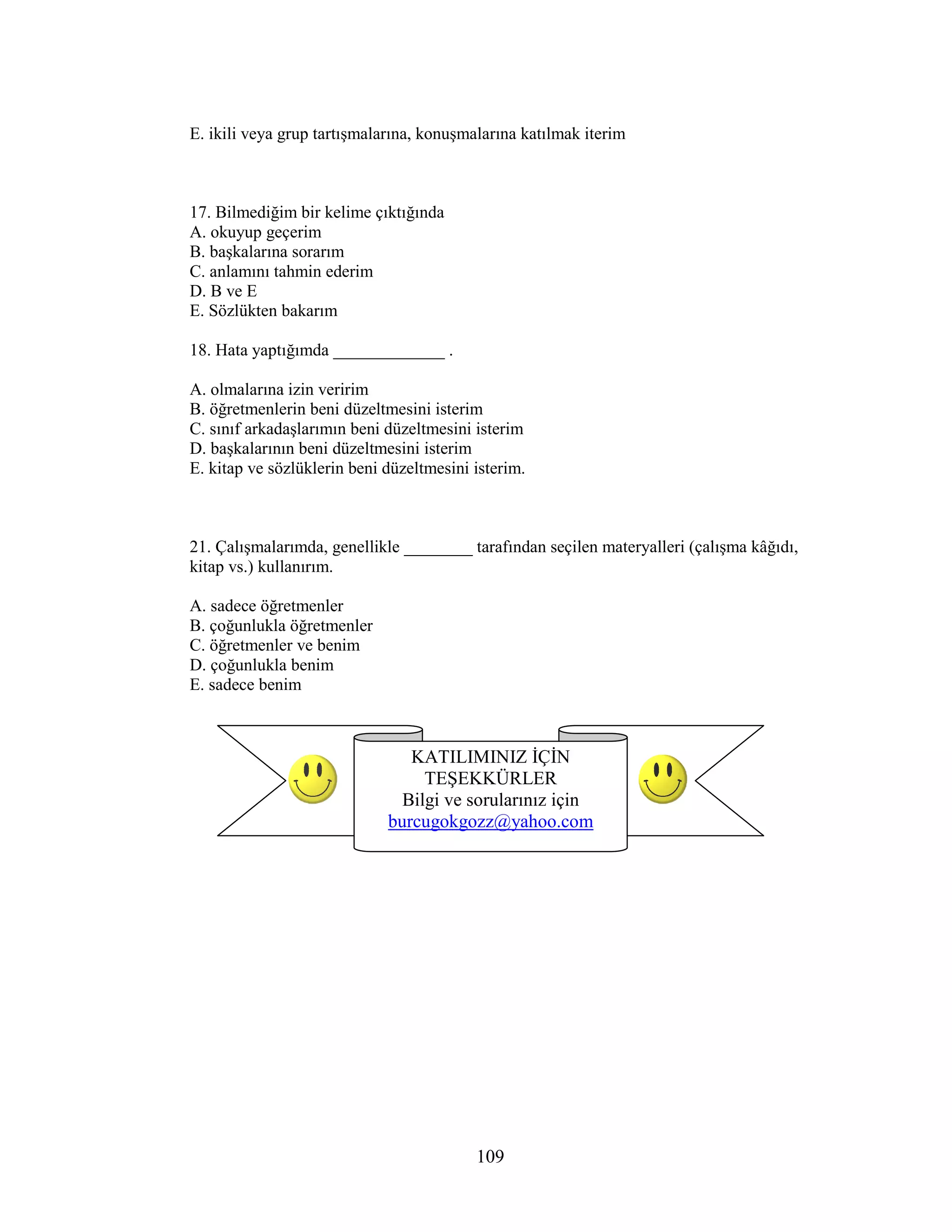 109
E. ikili veya grup tartışmalarına, konuşmalarına katılmak iterim
17. Bilmediğim bir kelime çıktığında
A. okuyup geçerim
B. başkalarına sorarım
C. anlamını tahmin ederim
D. B ve E
E. Sözlükten bakarım
18. Hata yaptığımda _____________ .
A. olmalarına izin veririm
B. öğretmenlerin beni düzeltmesini isterim
C. sınıf arkadaşlarımın beni düzeltmesini isterim
D. başkalarının beni düzeltmesini isterim
E. kitap ve sözlüklerin beni düzeltmesini isterim.
21. Çalışmalarımda, genellikle ________ tarafından seçilen materyalleri (çalışma kâğıdı,
kitap vs.) kullanırım.
A. sadece öğretmenler
B. çoğunlukla öğretmenler
C. öğretmenler ve benim
D. çoğunlukla benim
E. sadece benim
KATILIMINIZ ĐÇĐN
TEŞEKKÜRLER
Bilgi ve sorularınız için
burcugokgozz@yahoo.com
 
