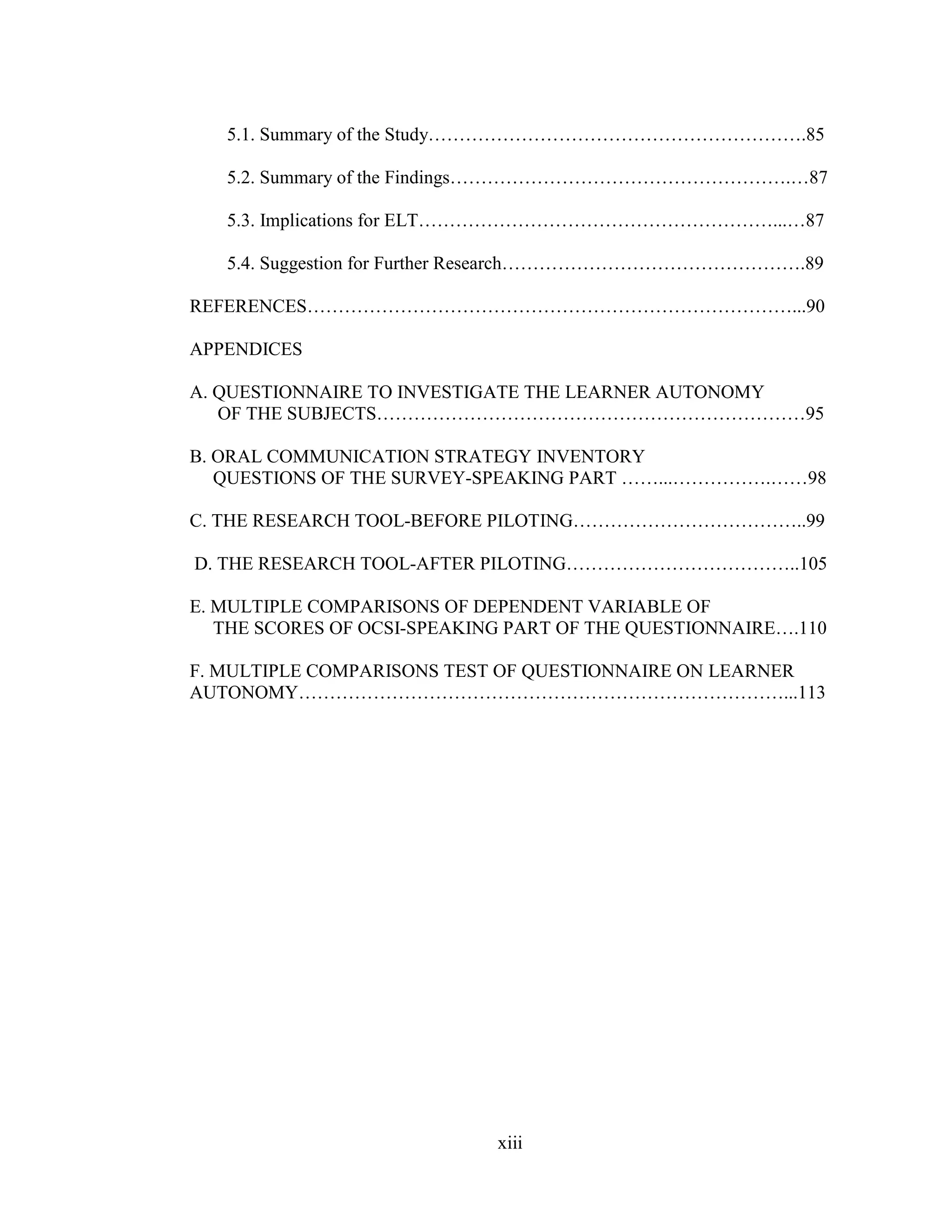 xiii
5.1. Summary of the Study…………………………………………………….85
5.2. Summary of the Findings……………………………………………….…87
5.3. Implications for ELT…………………………………………………...…87
5.4. Suggestion for Further Research………………………………………….89
REFERENCES……………………………………………………………………...90
APPENDICES
A. QUESTIONNAIRE TO INVESTIGATE THE LEARNER AUTONOMY
OF THE SUBJECTS……………………………………………………………95
B. ORAL COMMUNICATION STRATEGY INVENTORY
QUESTIONS OF THE SURVEY-SPEAKING PART ……...…………….……98
C. THE RESEARCH TOOL-BEFORE PILOTING………………………………..99
D. THE RESEARCH TOOL-AFTER PILOTING………………………………..105
E. MULTIPLE COMPARISONS OF DEPENDENT VARIABLE OF
THE SCORES OF OCSI-SPEAKING PART OF THE QUESTIONNAIRE….110
F. MULTIPLE COMPARISONS TEST OF QUESTIONNAIRE ON LEARNER
AUTONOMY……………………………………………………………………...113
 