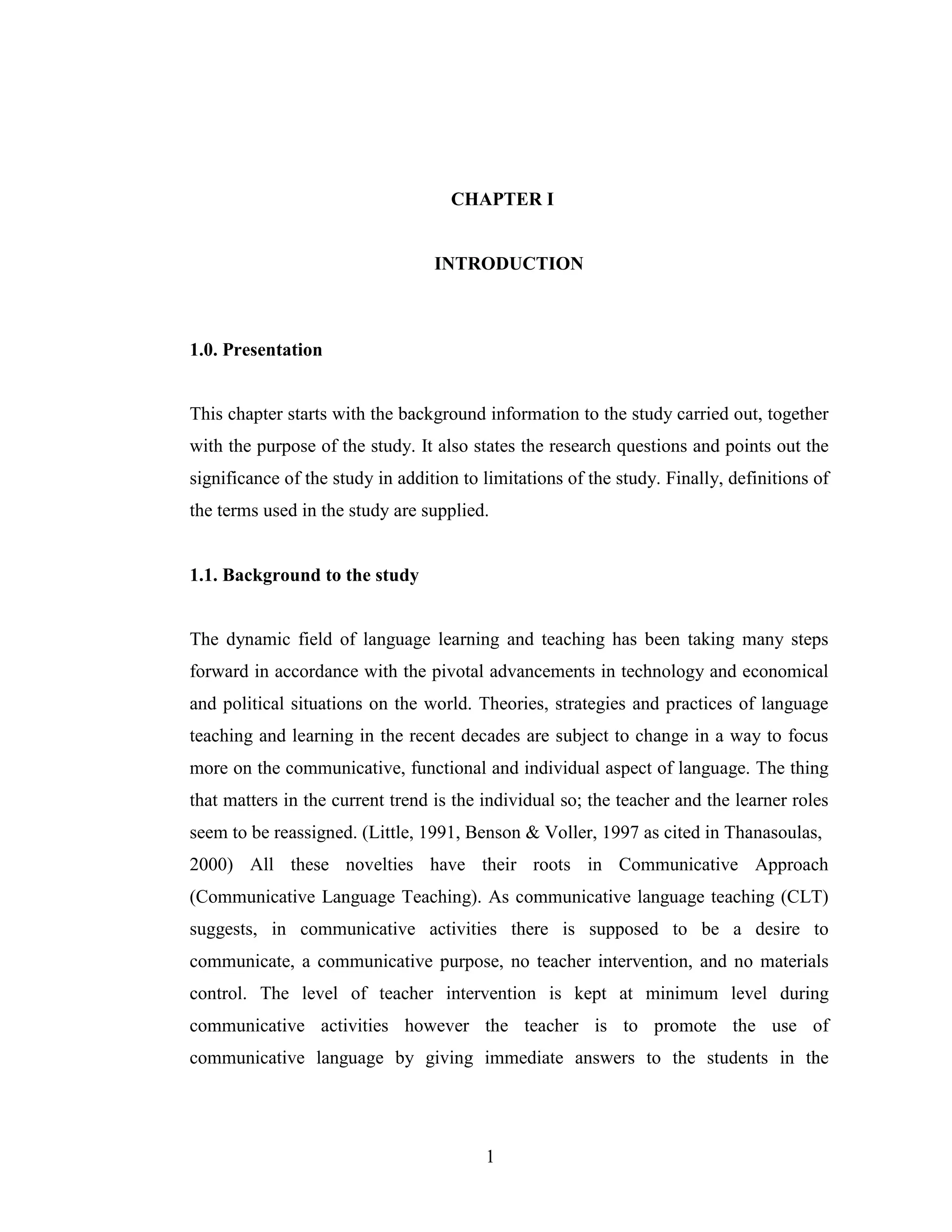 1
CHAPTER I
INTRODUCTION
1.0. Presentation
This chapter starts with the background information to the study carried out, together
with the purpose of the study. It also states the research questions and points out the
significance of the study in addition to limitations of the study. Finally, definitions of
the terms used in the study are supplied.
1.1. Background to the study
The dynamic field of language learning and teaching has been taking many steps
forward in accordance with the pivotal advancements in technology and economical
and political situations on the world. Theories, strategies and practices of language
teaching and learning in the recent decades are subject to change in a way to focus
more on the communicative, functional and individual aspect of language. The thing
that matters in the current trend is the individual so; the teacher and the learner roles
seem to be reassigned. (Little, 1991, Benson & Voller, 1997 as cited in Thanasoulas,
2000) All these novelties have their roots in Communicative Approach
(Communicative Language Teaching). As communicative language teaching (CLT)
suggests, in communicative activities there is supposed to be a desire to
communicate, a communicative purpose, no teacher intervention, and no materials
control. The level of teacher intervention is kept at minimum level during
communicative activities however the teacher is to promote the use of
communicative language by giving immediate answers to the students in the
 