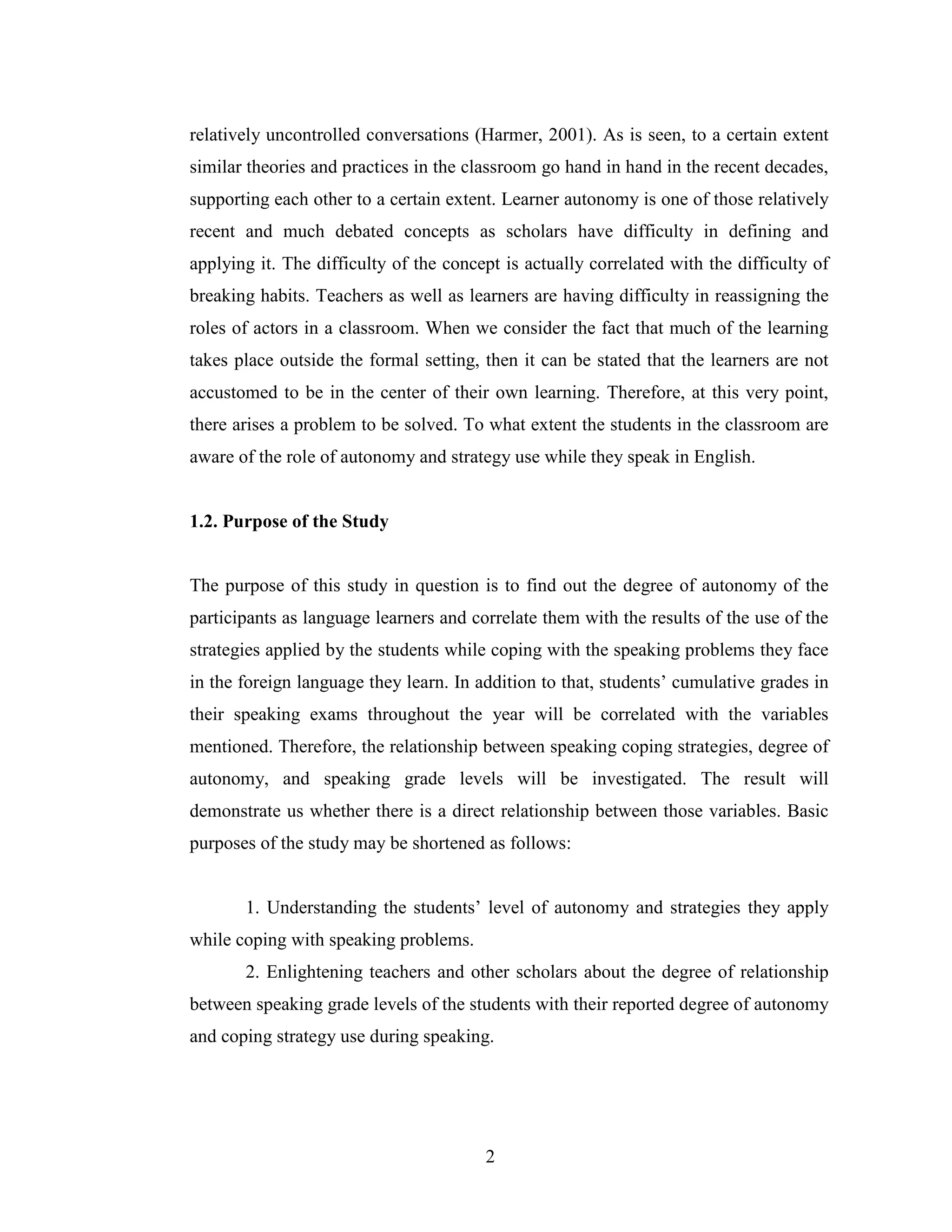 2
relatively uncontrolled conversations (Harmer, 2001). As is seen, to a certain extent
similar theories and practices in the classroom go hand in hand in the recent decades,
supporting each other to a certain extent. Learner autonomy is one of those relatively
recent and much debated concepts as scholars have difficulty in defining and
applying it. The difficulty of the concept is actually correlated with the difficulty of
breaking habits. Teachers as well as learners are having difficulty in reassigning the
roles of actors in a classroom. When we consider the fact that much of the learning
takes place outside the formal setting, then it can be stated that the learners are not
accustomed to be in the center of their own learning. Therefore, at this very point,
there arises a problem to be solved. To what extent the students in the classroom are
aware of the role of autonomy and strategy use while they speak in English.
1.2. Purpose of the Study
The purpose of this study in question is to find out the degree of autonomy of the
participants as language learners and correlate them with the results of the use of the
strategies applied by the students while coping with the speaking problems they face
in the foreign language they learn. In addition to that, students’ cumulative grades in
their speaking exams throughout the year will be correlated with the variables
mentioned. Therefore, the relationship between speaking coping strategies, degree of
autonomy, and speaking grade levels will be investigated. The result will
demonstrate us whether there is a direct relationship between those variables. Basic
purposes of the study may be shortened as follows:
1. Understanding the students’ level of autonomy and strategies they apply
while coping with speaking problems.
2. Enlightening teachers and other scholars about the degree of relationship
between speaking grade levels of the students with their reported degree of autonomy
and coping strategy use during speaking.
 