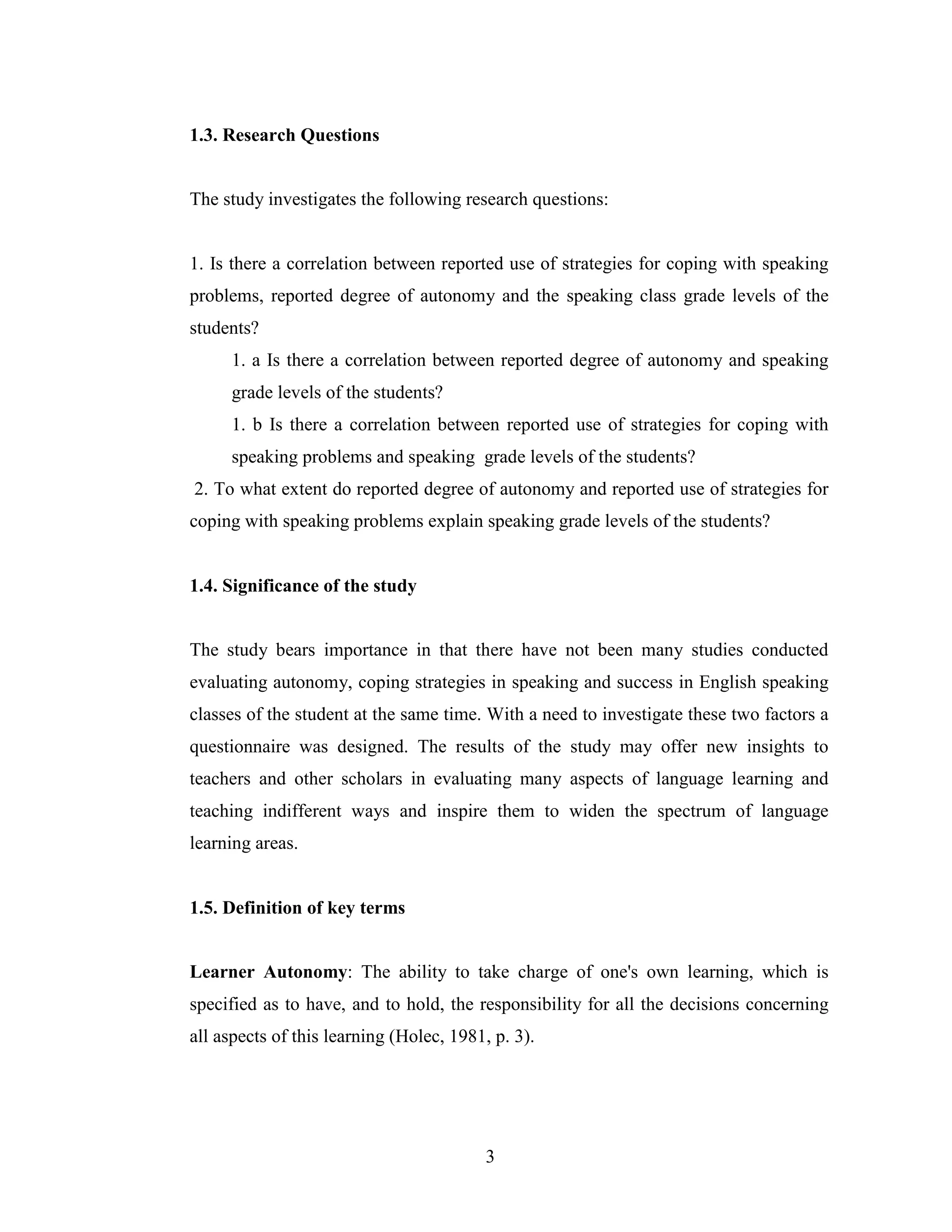 3
1.3. Research Questions
The study investigates the following research questions:
1. Is there a correlation between reported use of strategies for coping with speaking
problems, reported degree of autonomy and the speaking class grade levels of the
students?
1. a Is there a correlation between reported degree of autonomy and speaking
grade levels of the students?
1. b Is there a correlation between reported use of strategies for coping with
speaking problems and speaking grade levels of the students?
2. To what extent do reported degree of autonomy and reported use of strategies for
coping with speaking problems explain speaking grade levels of the students?
1.4. Significance of the study
The study bears importance in that there have not been many studies conducted
evaluating autonomy, coping strategies in speaking and success in English speaking
classes of the student at the same time. With a need to investigate these two factors a
questionnaire was designed. The results of the study may offer new insights to
teachers and other scholars in evaluating many aspects of language learning and
teaching indifferent ways and inspire them to widen the spectrum of language
learning areas.
1.5. Definition of key terms
Learner Autonomy: The ability to take charge of one's own learning, which is
specified as to have, and to hold, the responsibility for all the decisions concerning
all aspects of this learning (Holec, 1981, p. 3).
 