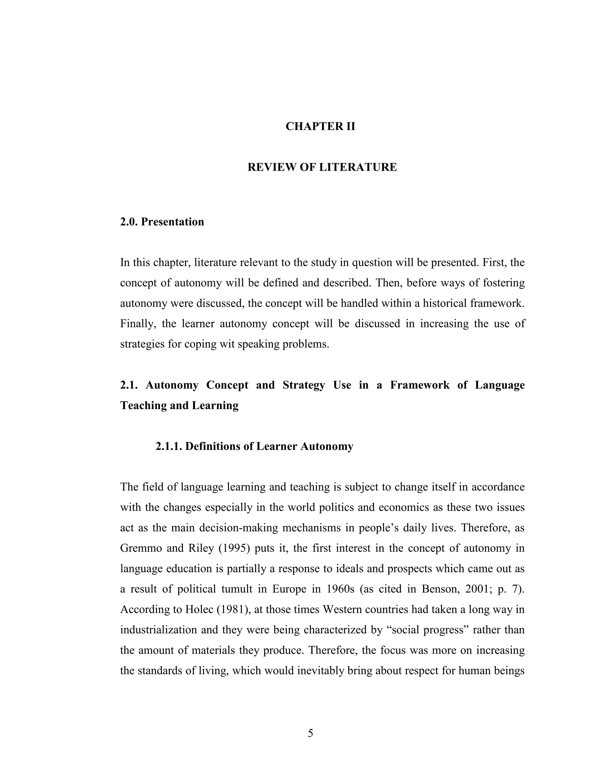 5
CHAPTER II
REVIEW OF LITERATURE
2.0. Presentation
In this chapter, literature relevant to the study in question will be presented. First, the
concept of autonomy will be defined and described. Then, before ways of fostering
autonomy were discussed, the concept will be handled within a historical framework.
Finally, the learner autonomy concept will be discussed in increasing the use of
strategies for coping wit speaking problems.
2.1. Autonomy Concept and Strategy Use in a Framework of Language
Teaching and Learning
2.1.1. Definitions of Learner Autonomy
The field of language learning and teaching is subject to change itself in accordance
with the changes especially in the world politics and economics as these two issues
act as the main decision-making mechanisms in people’s daily lives. Therefore, as
Gremmo and Riley (1995) puts it, the first interest in the concept of autonomy in
language education is partially a response to ideals and prospects which came out as
a result of political tumult in Europe in 1960s (as cited in Benson, 2001; p. 7).
According to Holec (1981), at those times Western countries had taken a long way in
industrialization and they were being characterized by “social progress” rather than
the amount of materials they produce. Therefore, the focus was more on increasing
the standards of living, which would inevitably bring about respect for human beings
 