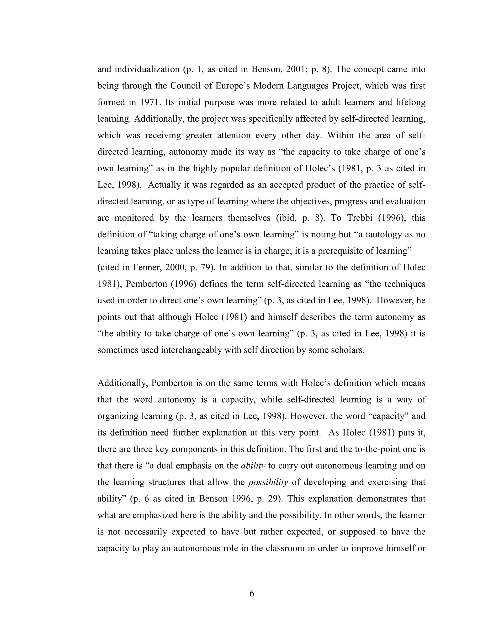 6
and individualization (p. 1, as cited in Benson, 2001; p. 8). The concept came into
being through the Council of Europe’s Modern Languages Project, which was first
formed in 1971. Its initial purpose was more related to adult learners and lifelong
learning. Additionally, the project was specifically affected by self-directed learning,
which was receiving greater attention every other day. Within the area of self-
directed learning, autonomy made its way as “the capacity to take charge of one’s
own learning” as in the highly popular definition of Holec’s (1981, p. 3 as cited in
Lee, 1998). Actually it was regarded as an accepted product of the practice of self-
directed learning, or as type of learning where the objectives, progress and evaluation
are monitored by the learners themselves (ibid, p. 8). To Trebbi (1996), this
definition of “taking charge of one’s own learning” is noting but “a tautology as no
learning takes place unless the learner is in charge; it is a prerequisite of learning”
(cited in Fenner, 2000, p. 79). In addition to that, similar to the definition of Holec
1981), Pemberton (1996) defines the term self-directed learning as “the techniques
used in order to direct one’s own learning” (p. 3, as cited in Lee, 1998). However, he
points out that although Holec (1981) and himself describes the term autonomy as
“the ability to take charge of one’s own learning” (p. 3, as cited in Lee, 1998) it is
sometimes used interchangeably with self direction by some scholars.
Additionally, Pemberton is on the same terms with Holec’s definition which means
that the word autonomy is a capacity, while self-directed learning is a way of
organizing learning (p. 3, as cited in Lee, 1998). However, the word “capacity” and
its definition need further explanation at this very point. As Holec (1981) puts it,
there are three key components in this definition. The first and the to-the-point one is
that there is “a dual emphasis on the ability to carry out autonomous learning and on
the learning structures that allow the possibility of developing and exercising that
ability” (p. 6 as cited in Benson 1996, p. 29). This explanation demonstrates that
what are emphasized here is the ability and the possibility. In other words, the learner
is not necessarily expected to have but rather expected, or supposed to have the
capacity to play an autonomous role in the classroom in order to improve himself or
 