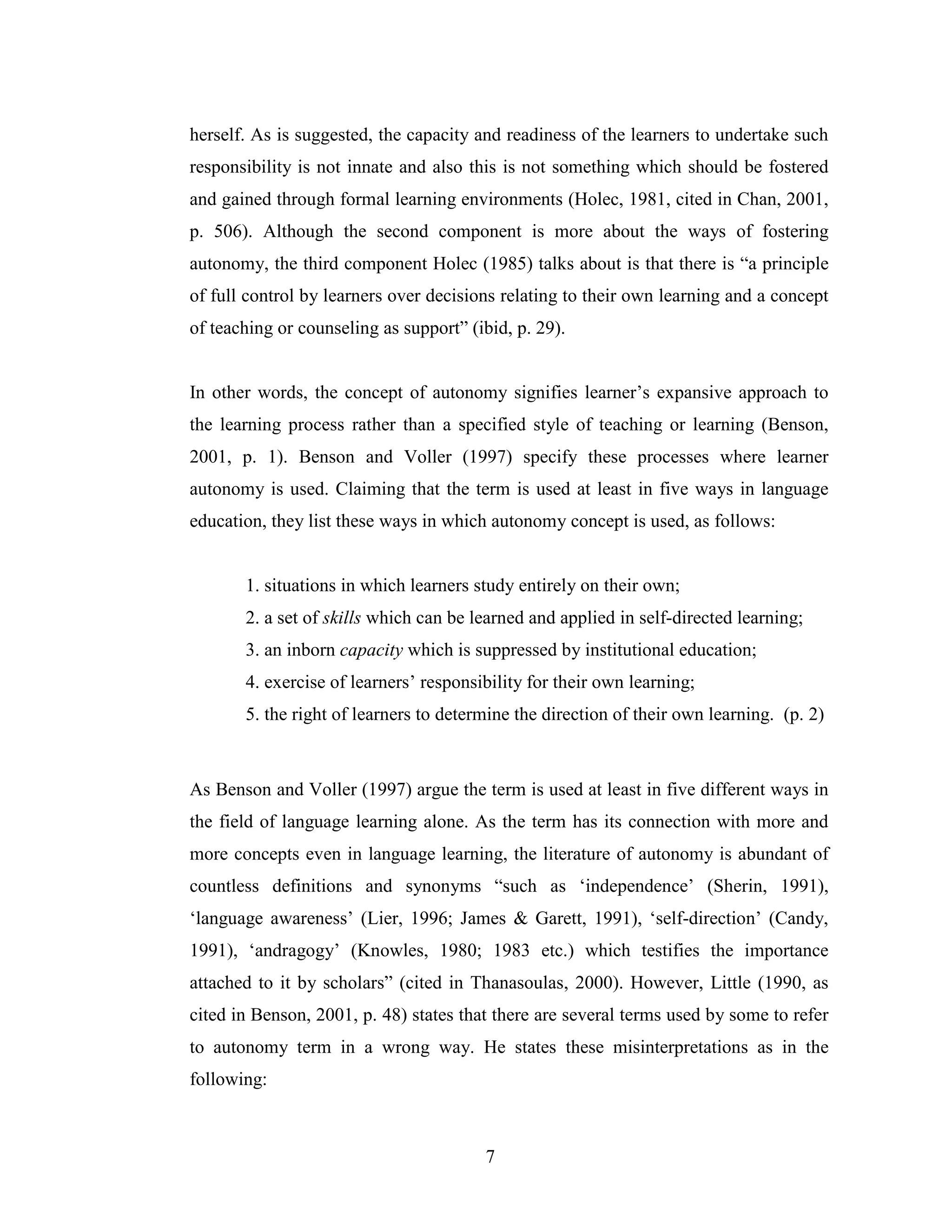 7
herself. As is suggested, the capacity and readiness of the learners to undertake such
responsibility is not innate and also this is not something which should be fostered
and gained through formal learning environments (Holec, 1981, cited in Chan, 2001,
p. 506). Although the second component is more about the ways of fostering
autonomy, the third component Holec (1985) talks about is that there is “a principle
of full control by learners over decisions relating to their own learning and a concept
of teaching or counseling as support” (ibid, p. 29).
In other words, the concept of autonomy signifies learner’s expansive approach to
the learning process rather than a specified style of teaching or learning (Benson,
2001, p. 1). Benson and Voller (1997) specify these processes where learner
autonomy is used. Claiming that the term is used at least in five ways in language
education, they list these ways in which autonomy concept is used, as follows:
1. situations in which learners study entirely on their own;
2. a set of skills which can be learned and applied in self-directed learning;
3. an inborn capacity which is suppressed by institutional education;
4. exercise of learners’ responsibility for their own learning;
5. the right of learners to determine the direction of their own learning. (p. 2)
As Benson and Voller (1997) argue the term is used at least in five different ways in
the field of language learning alone. As the term has its connection with more and
more concepts even in language learning, the literature of autonomy is abundant of
countless definitions and synonyms “such as ‘independence’ (Sherin, 1991),
‘language awareness’ (Lier, 1996; James & Garett, 1991), ‘self-direction’ (Candy,
1991), ‘andragogy’ (Knowles, 1980; 1983 etc.) which testifies the importance
attached to it by scholars” (cited in Thanasoulas, 2000). However, Little (1990, as
cited in Benson, 2001, p. 48) states that there are several terms used by some to refer
to autonomy term in a wrong way. He states these misinterpretations as in the
following:
 