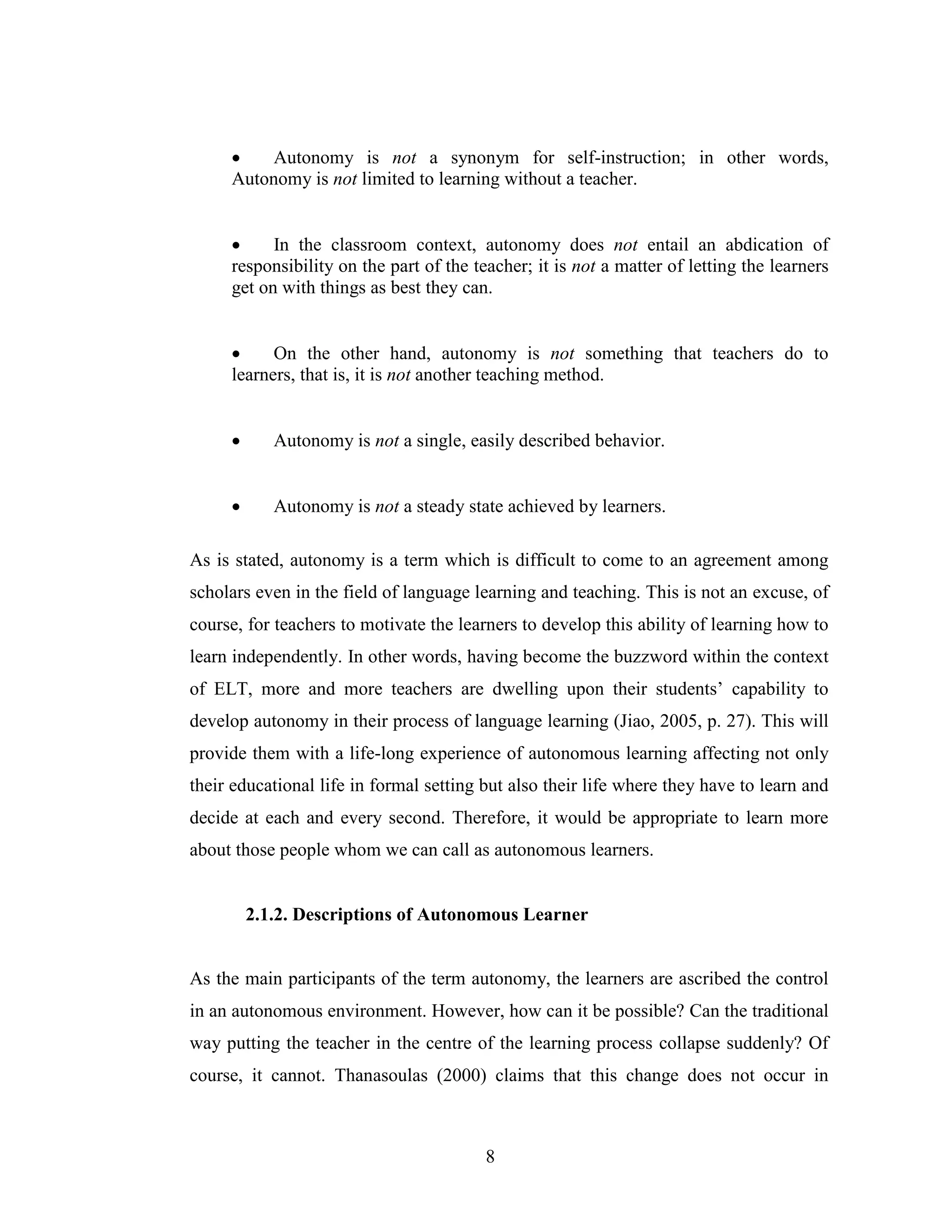 8
• Autonomy is not a synonym for self-instruction; in other words,
Autonomy is not limited to learning without a teacher.
• In the classroom context, autonomy does not entail an abdication of
responsibility on the part of the teacher; it is not a matter of letting the learners
get on with things as best they can.
• On the other hand, autonomy is not something that teachers do to
learners, that is, it is not another teaching method.
• Autonomy is not a single, easily described behavior.
• Autonomy is not a steady state achieved by learners.
As is stated, autonomy is a term which is difficult to come to an agreement among
scholars even in the field of language learning and teaching. This is not an excuse, of
course, for teachers to motivate the learners to develop this ability of learning how to
learn independently. In other words, having become the buzzword within the context
of ELT, more and more teachers are dwelling upon their students’ capability to
develop autonomy in their process of language learning (Jiao, 2005, p. 27). This will
provide them with a life-long experience of autonomous learning affecting not only
their educational life in formal setting but also their life where they have to learn and
decide at each and every second. Therefore, it would be appropriate to learn more
about those people whom we can call as autonomous learners.
2.1.2. Descriptions of Autonomous Learner
As the main participants of the term autonomy, the learners are ascribed the control
in an autonomous environment. However, how can it be possible? Can the traditional
way putting the teacher in the centre of the learning process collapse suddenly? Of
course, it cannot. Thanasoulas (2000) claims that this change does not occur in
 