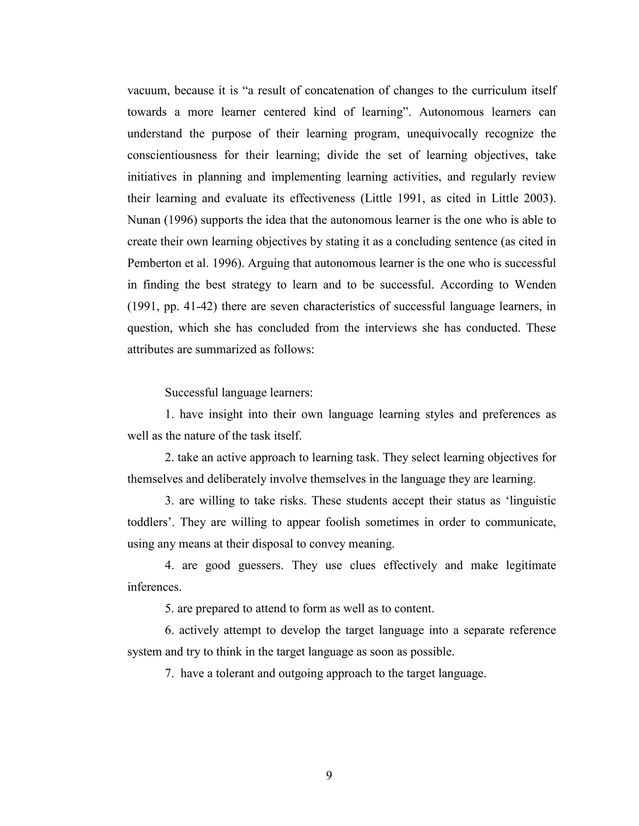 9
vacuum, because it is “a result of concatenation of changes to the curriculum itself
towards a more learner centered kind of learning”. Autonomous learners can
understand the purpose of their learning program, unequivocally recognize the
conscientiousness for their learning; divide the set of learning objectives, take
initiatives in planning and implementing learning activities, and regularly review
their learning and evaluate its effectiveness (Little 1991, as cited in Little 2003).
Nunan (1996) supports the idea that the autonomous learner is the one who is able to
create their own learning objectives by stating it as a concluding sentence (as cited in
Pemberton et al. 1996). Arguing that autonomous learner is the one who is successful
in finding the best strategy to learn and to be successful. According to Wenden
(1991, pp. 41-42) there are seven characteristics of successful language learners, in
question, which she has concluded from the interviews she has conducted. These
attributes are summarized as follows:
Successful language learners:
1. have insight into their own language learning styles and preferences as
well as the nature of the task itself.
2. take an active approach to learning task. They select learning objectives for
themselves and deliberately involve themselves in the language they are learning.
3. are willing to take risks. These students accept their status as ‘linguistic
toddlers’. They are willing to appear foolish sometimes in order to communicate,
using any means at their disposal to convey meaning.
4. are good guessers. They use clues effectively and make legitimate
inferences.
5. are prepared to attend to form as well as to content.
6. actively attempt to develop the target language into a separate reference
system and try to think in the target language as soon as possible.
7. have a tolerant and outgoing approach to the target language.
 