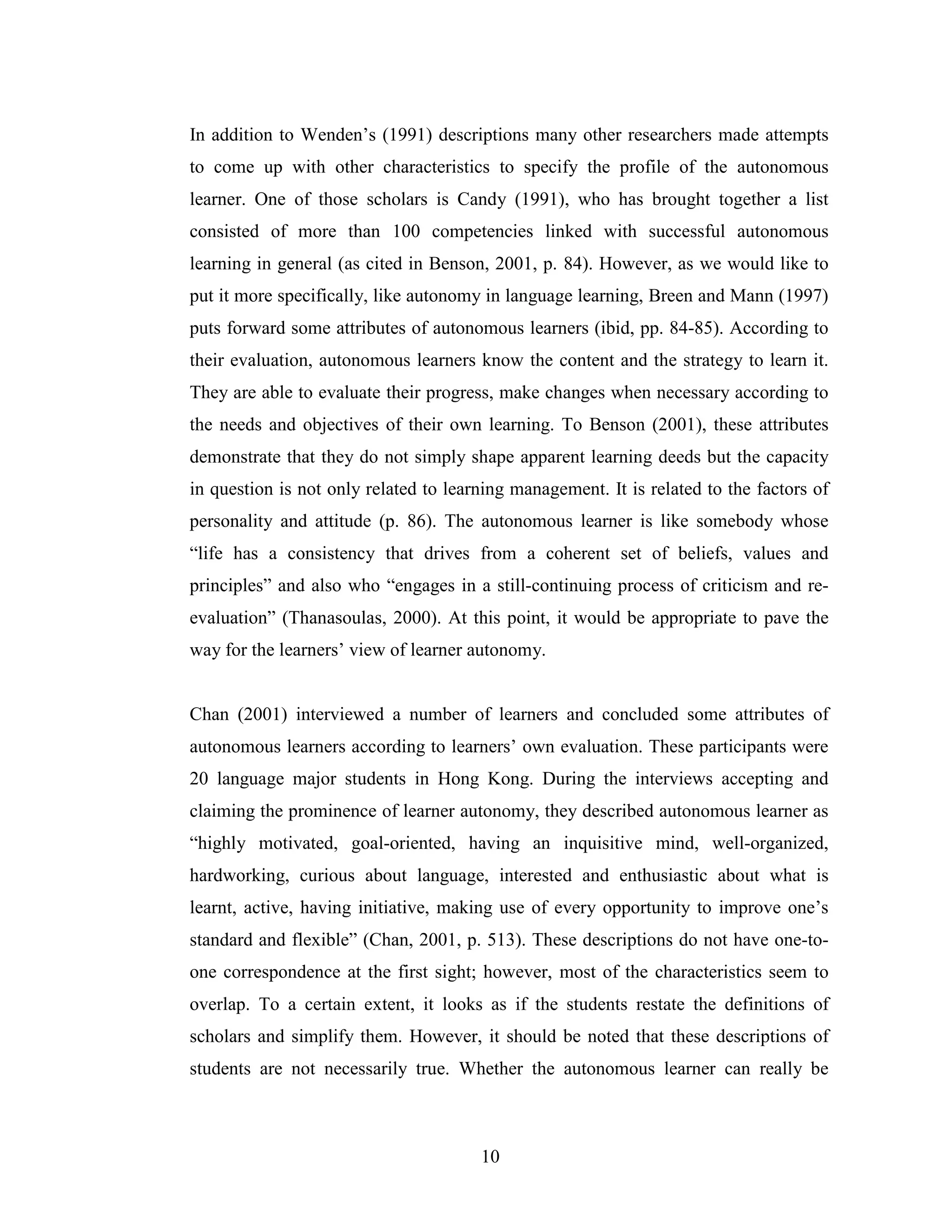 10
In addition to Wenden’s (1991) descriptions many other researchers made attempts
to come up with other characteristics to specify the profile of the autonomous
learner. One of those scholars is Candy (1991), who has brought together a list
consisted of more than 100 competencies linked with successful autonomous
learning in general (as cited in Benson, 2001, p. 84). However, as we would like to
put it more specifically, like autonomy in language learning, Breen and Mann (1997)
puts forward some attributes of autonomous learners (ibid, pp. 84-85). According to
their evaluation, autonomous learners know the content and the strategy to learn it.
They are able to evaluate their progress, make changes when necessary according to
the needs and objectives of their own learning. To Benson (2001), these attributes
demonstrate that they do not simply shape apparent learning deeds but the capacity
in question is not only related to learning management. It is related to the factors of
personality and attitude (p. 86). The autonomous learner is like somebody whose
“life has a consistency that drives from a coherent set of beliefs, values and
principles” and also who “engages in a still-continuing process of criticism and re-
evaluation” (Thanasoulas, 2000). At this point, it would be appropriate to pave the
way for the learners’ view of learner autonomy.
Chan (2001) interviewed a number of learners and concluded some attributes of
autonomous learners according to learners’ own evaluation. These participants were
20 language major students in Hong Kong. During the interviews accepting and
claiming the prominence of learner autonomy, they described autonomous learner as
“highly motivated, goal-oriented, having an inquisitive mind, well-organized,
hardworking, curious about language, interested and enthusiastic about what is
learnt, active, having initiative, making use of every opportunity to improve one’s
standard and flexible” (Chan, 2001, p. 513). These descriptions do not have one-to-
one correspondence at the first sight; however, most of the characteristics seem to
overlap. To a certain extent, it looks as if the students restate the definitions of
scholars and simplify them. However, it should be noted that these descriptions of
students are not necessarily true. Whether the autonomous learner can really be
 