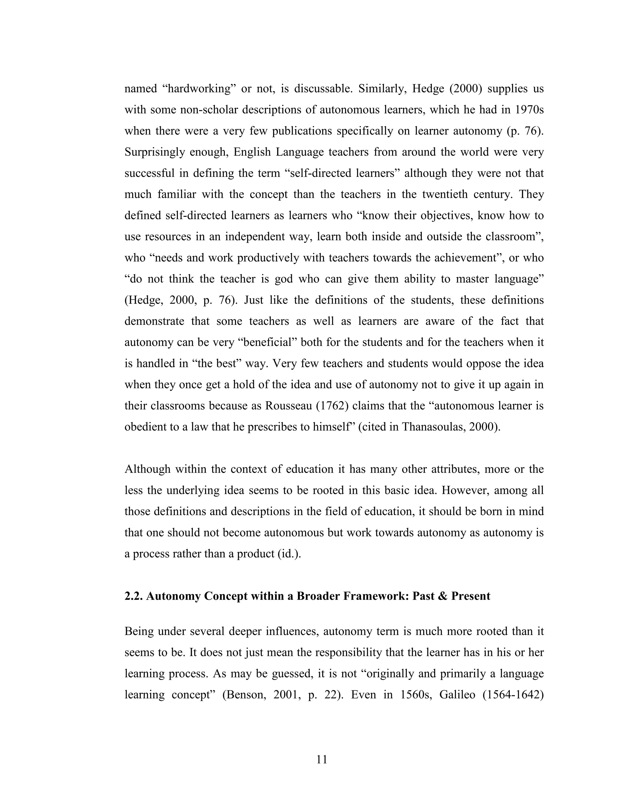 11
named “hardworking” or not, is discussable. Similarly, Hedge (2000) supplies us
with some non-scholar descriptions of autonomous learners, which he had in 1970s
when there were a very few publications specifically on learner autonomy (p. 76).
Surprisingly enough, English Language teachers from around the world were very
successful in defining the term “self-directed learners” although they were not that
much familiar with the concept than the teachers in the twentieth century. They
defined self-directed learners as learners who “know their objectives, know how to
use resources in an independent way, learn both inside and outside the classroom”,
who “needs and work productively with teachers towards the achievement”, or who
“do not think the teacher is god who can give them ability to master language”
(Hedge, 2000, p. 76). Just like the definitions of the students, these definitions
demonstrate that some teachers as well as learners are aware of the fact that
autonomy can be very “beneficial” both for the students and for the teachers when it
is handled in “the best” way. Very few teachers and students would oppose the idea
when they once get a hold of the idea and use of autonomy not to give it up again in
their classrooms because as Rousseau (1762) claims that the “autonomous learner is
obedient to a law that he prescribes to himself” (cited in Thanasoulas, 2000).
Although within the context of education it has many other attributes, more or the
less the underlying idea seems to be rooted in this basic idea. However, among all
those definitions and descriptions in the field of education, it should be born in mind
that one should not become autonomous but work towards autonomy as autonomy is
a process rather than a product (id.).
2.2. Autonomy Concept within a Broader Framework: Past & Present
Being under several deeper influences, autonomy term is much more rooted than it
seems to be. It does not just mean the responsibility that the learner has in his or her
learning process. As may be guessed, it is not “originally and primarily a language
learning concept” (Benson, 2001, p. 22). Even in 1560s, Galileo (1564-1642)
 