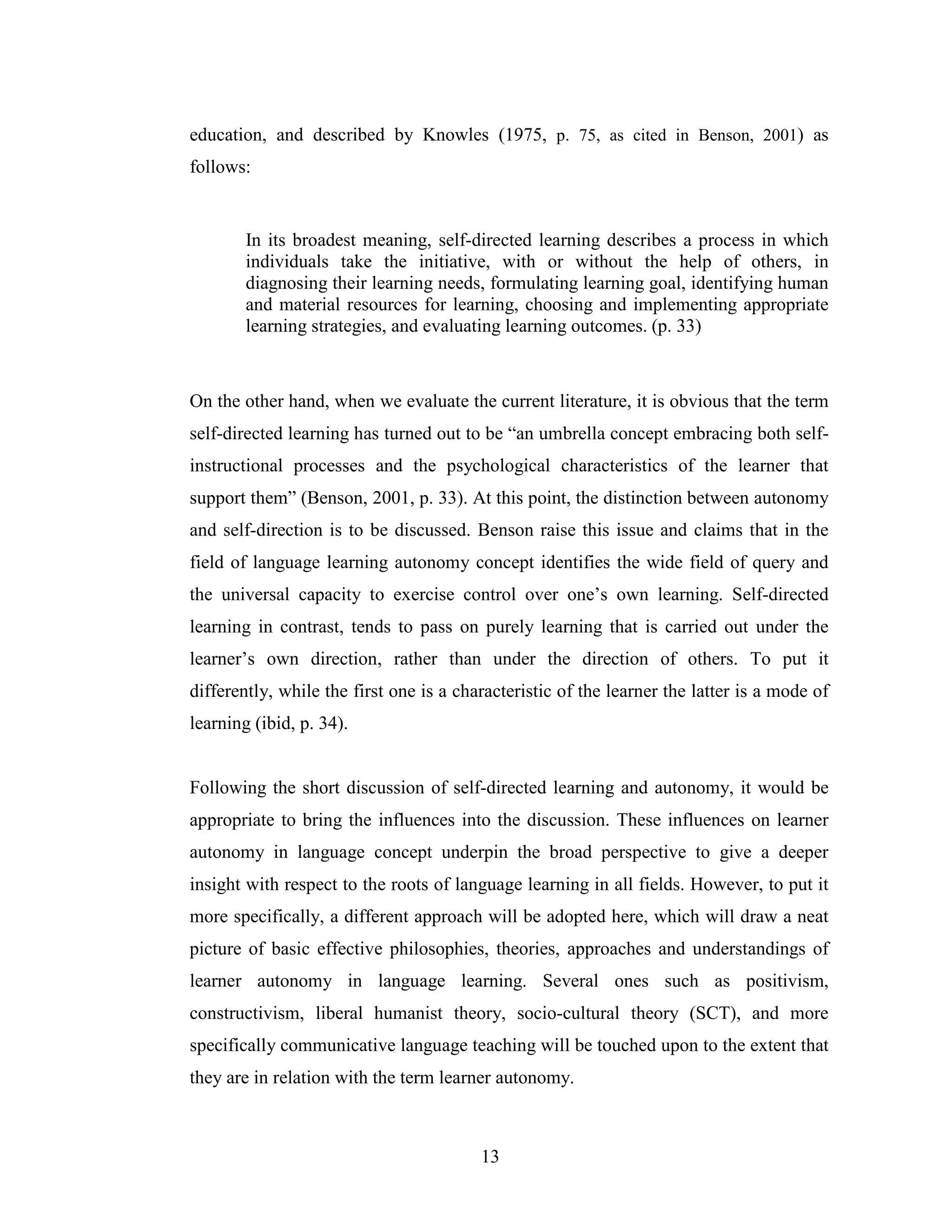 13
education, and described by Knowles (1975, p. 75, as cited in Benson, 2001) as
follows:
In its broadest meaning, self-directed learning describes a process in which
individuals take the initiative, with or without the help of others, in
diagnosing their learning needs, formulating learning goal, identifying human
and material resources for learning, choosing and implementing appropriate
learning strategies, and evaluating learning outcomes. (p. 33)
On the other hand, when we evaluate the current literature, it is obvious that the term
self-directed learning has turned out to be “an umbrella concept embracing both self-
instructional processes and the psychological characteristics of the learner that
support them” (Benson, 2001, p. 33). At this point, the distinction between autonomy
and self-direction is to be discussed. Benson raise this issue and claims that in the
field of language learning autonomy concept identifies the wide field of query and
the universal capacity to exercise control over one’s own learning. Self-directed
learning in contrast, tends to pass on purely learning that is carried out under the
learner’s own direction, rather than under the direction of others. To put it
differently, while the first one is a characteristic of the learner the latter is a mode of
learning (ibid, p. 34).
Following the short discussion of self-directed learning and autonomy, it would be
appropriate to bring the influences into the discussion. These influences on learner
autonomy in language concept underpin the broad perspective to give a deeper
insight with respect to the roots of language learning in all fields. However, to put it
more specifically, a different approach will be adopted here, which will draw a neat
picture of basic effective philosophies, theories, approaches and understandings of
learner autonomy in language learning. Several ones such as positivism,
constructivism, liberal humanist theory, socio-cultural theory (SCT), and more
specifically communicative language teaching will be touched upon to the extent that
they are in relation with the term learner autonomy.
 
