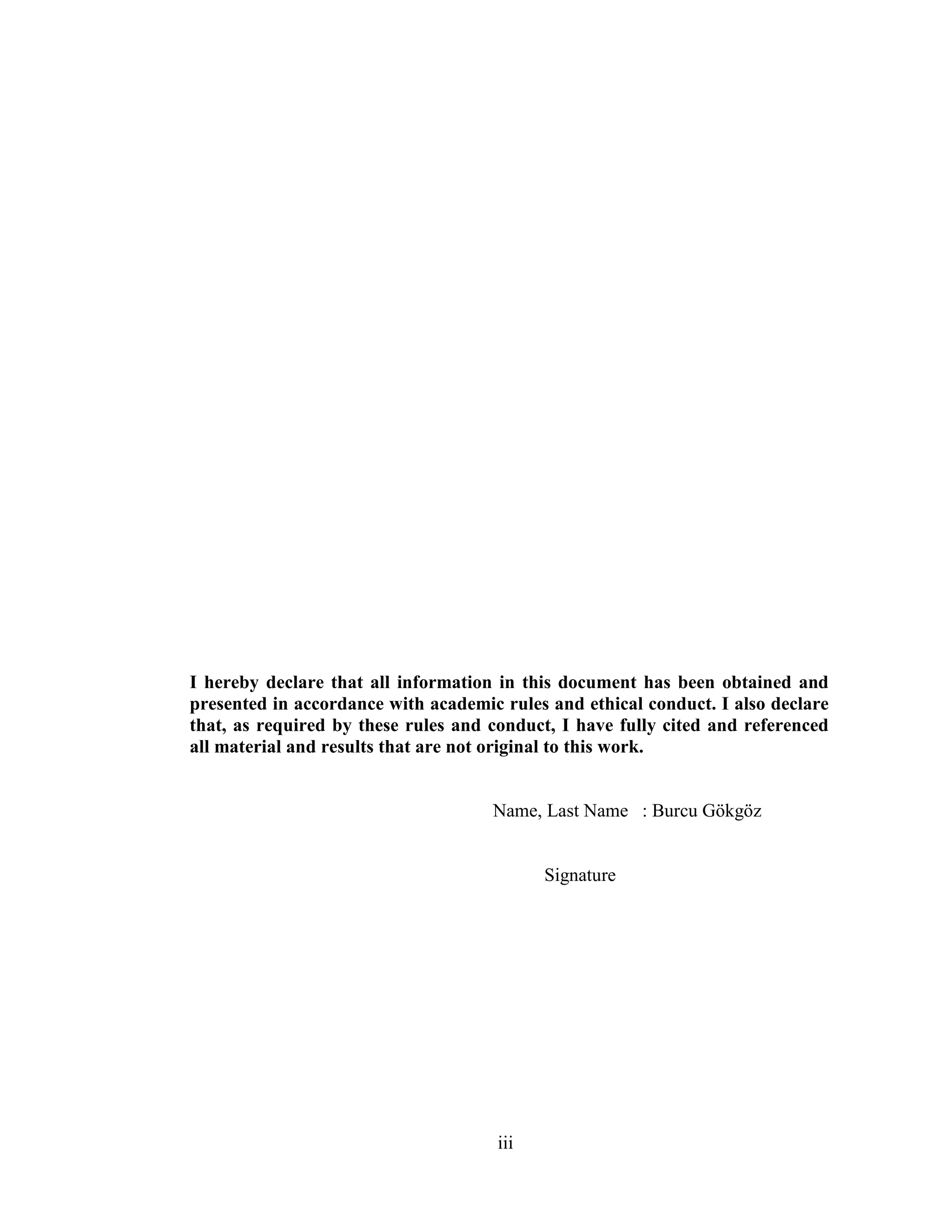 iii
I hereby declare that all information in this document has been obtained and
presented in accordance with academic rules and ethical conduct. I also declare
that, as required by these rules and conduct, I have fully cited and referenced
all material and results that are not original to this work.
Name, Last Name : Burcu Gökgöz
Signature
 