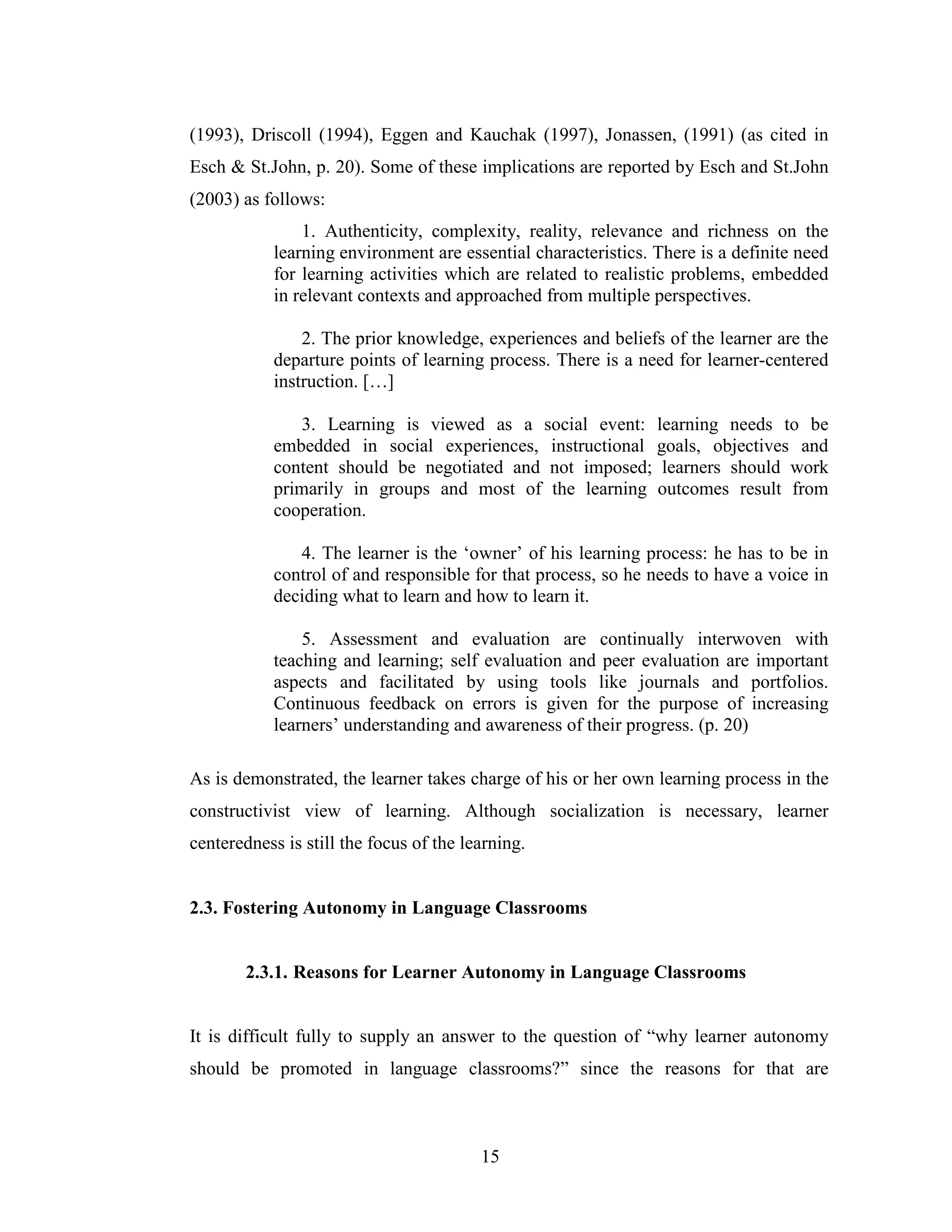 15
(1993), Driscoll (1994), Eggen and Kauchak (1997), Jonassen, (1991) (as cited in
Esch & St.John, p. 20). Some of these implications are reported by Esch and St.John
(2003) as follows:
1. Authenticity, complexity, reality, relevance and richness on the
learning environment are essential characteristics. There is a definite need
for learning activities which are related to realistic problems, embedded
in relevant contexts and approached from multiple perspectives.
2. The prior knowledge, experiences and beliefs of the learner are the
departure points of learning process. There is a need for learner-centered
instruction. […]
3. Learning is viewed as a social event: learning needs to be
embedded in social experiences, instructional goals, objectives and
content should be negotiated and not imposed; learners should work
primarily in groups and most of the learning outcomes result from
cooperation.
4. The learner is the ‘owner’ of his learning process: he has to be in
control of and responsible for that process, so he needs to have a voice in
deciding what to learn and how to learn it.
5. Assessment and evaluation are continually interwoven with
teaching and learning; self evaluation and peer evaluation are important
aspects and facilitated by using tools like journals and portfolios.
Continuous feedback on errors is given for the purpose of increasing
learners’ understanding and awareness of their progress. (p. 20)
As is demonstrated, the learner takes charge of his or her own learning process in the
constructivist view of learning. Although socialization is necessary, learner
centeredness is still the focus of the learning.
2.3. Fostering Autonomy in Language Classrooms
2.3.1. Reasons for Learner Autonomy in Language Classrooms
It is difficult fully to supply an answer to the question of “why learner autonomy
should be promoted in language classrooms?” since the reasons for that are
 