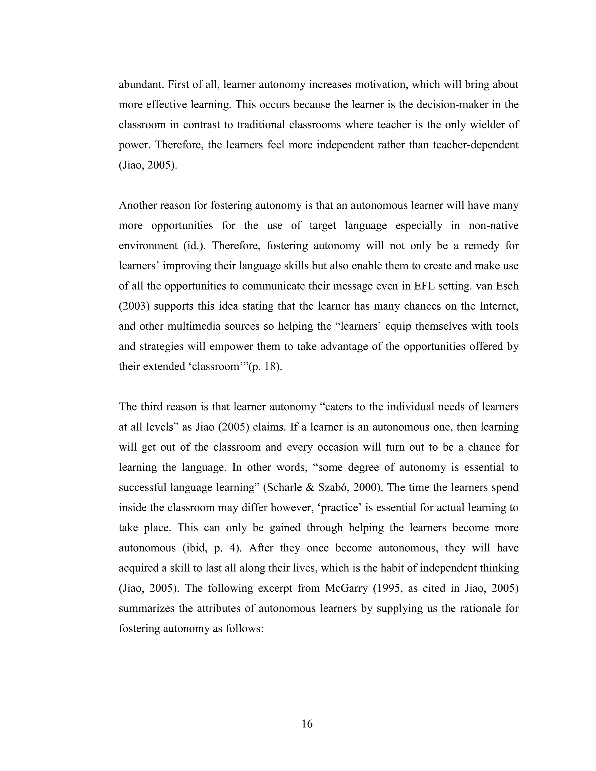 16
abundant. First of all, learner autonomy increases motivation, which will bring about
more effective learning. This occurs because the learner is the decision-maker in the
classroom in contrast to traditional classrooms where teacher is the only wielder of
power. Therefore, the learners feel more independent rather than teacher-dependent
(Jiao, 2005).
Another reason for fostering autonomy is that an autonomous learner will have many
more opportunities for the use of target language especially in non-native
environment (id.). Therefore, fostering autonomy will not only be a remedy for
learners’ improving their language skills but also enable them to create and make use
of all the opportunities to communicate their message even in EFL setting. van Esch
(2003) supports this idea stating that the learner has many chances on the Internet,
and other multimedia sources so helping the “learners’ equip themselves with tools
and strategies will empower them to take advantage of the opportunities offered by
their extended ‘classroom’”(p. 18).
The third reason is that learner autonomy “caters to the individual needs of learners
at all levels” as Jiao (2005) claims. If a learner is an autonomous one, then learning
will get out of the classroom and every occasion will turn out to be a chance for
learning the language. In other words, “some degree of autonomy is essential to
successful language learning” (Scharle & Szabó, 2000). The time the learners spend
inside the classroom may differ however, ‘practice’ is essential for actual learning to
take place. This can only be gained through helping the learners become more
autonomous (ibid, p. 4). After they once become autonomous, they will have
acquired a skill to last all along their lives, which is the habit of independent thinking
(Jiao, 2005). The following excerpt from McGarry (1995, as cited in Jiao, 2005)
summarizes the attributes of autonomous learners by supplying us the rationale for
fostering autonomy as follows:
 