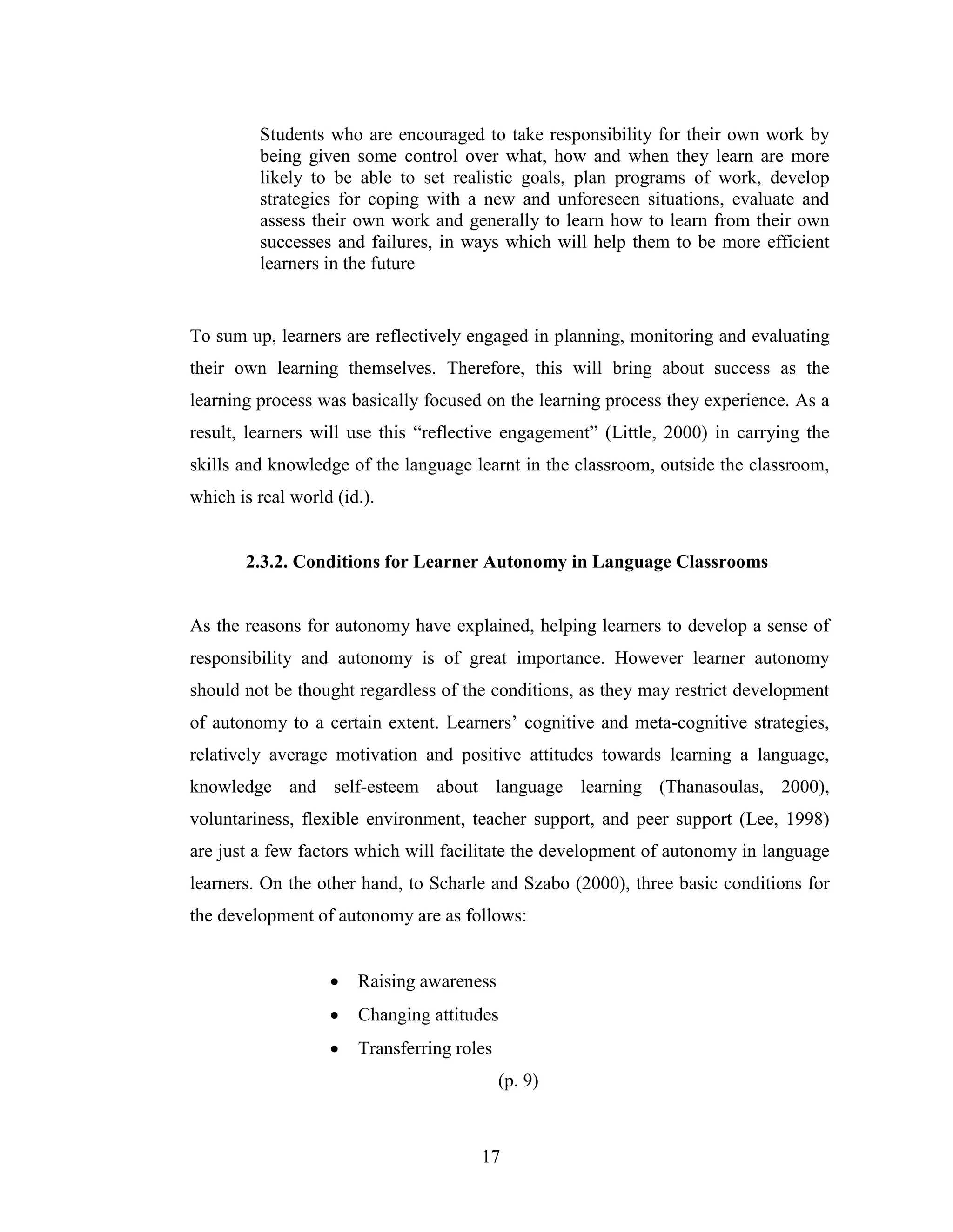 17
Students who are encouraged to take responsibility for their own work by
being given some control over what, how and when they learn are more
likely to be able to set realistic goals, plan programs of work, develop
strategies for coping with a new and unforeseen situations, evaluate and
assess their own work and generally to learn how to learn from their own
successes and failures, in ways which will help them to be more efficient
learners in the future
To sum up, learners are reflectively engaged in planning, monitoring and evaluating
their own learning themselves. Therefore, this will bring about success as the
learning process was basically focused on the learning process they experience. As a
result, learners will use this “reflective engagement” (Little, 2000) in carrying the
skills and knowledge of the language learnt in the classroom, outside the classroom,
which is real world (id.).
2.3.2. Conditions for Learner Autonomy in Language Classrooms
As the reasons for autonomy have explained, helping learners to develop a sense of
responsibility and autonomy is of great importance. However learner autonomy
should not be thought regardless of the conditions, as they may restrict development
of autonomy to a certain extent. Learners’ cognitive and meta-cognitive strategies,
relatively average motivation and positive attitudes towards learning a language,
knowledge and self-esteem about language learning (Thanasoulas, 2000),
voluntariness, flexible environment, teacher support, and peer support (Lee, 1998)
are just a few factors which will facilitate the development of autonomy in language
learners. On the other hand, to Scharle and Szabo (2000), three basic conditions for
the development of autonomy are as follows:
• Raising awareness
• Changing attitudes
• Transferring roles
(p. 9)
 