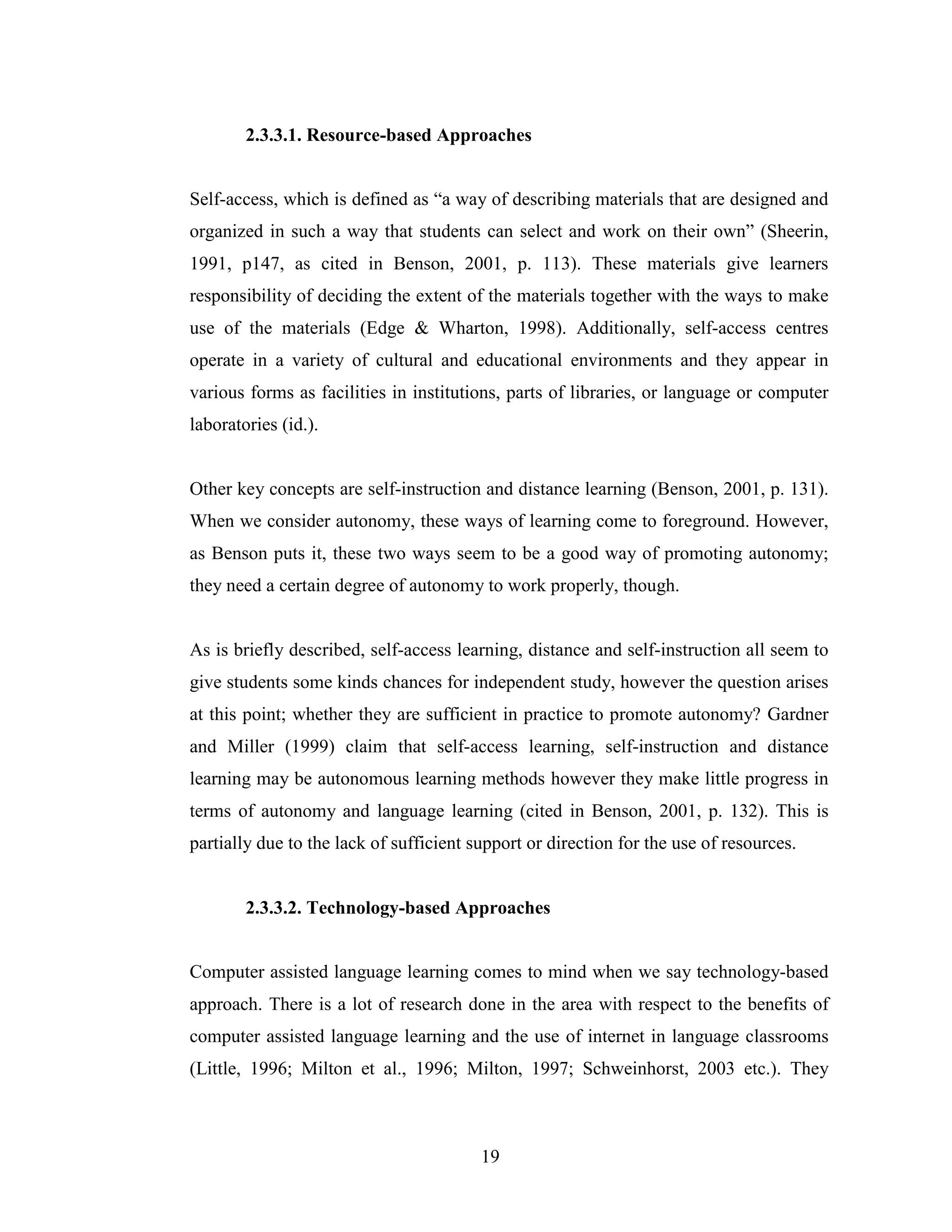 19
2.3.3.1. Resource-based Approaches
Self-access, which is defined as “a way of describing materials that are designed and
organized in such a way that students can select and work on their own” (Sheerin,
1991, p147, as cited in Benson, 2001, p. 113). These materials give learners
responsibility of deciding the extent of the materials together with the ways to make
use of the materials (Edge & Wharton, 1998). Additionally, self-access centres
operate in a variety of cultural and educational environments and they appear in
various forms as facilities in institutions, parts of libraries, or language or computer
laboratories (id.).
Other key concepts are self-instruction and distance learning (Benson, 2001, p. 131).
When we consider autonomy, these ways of learning come to foreground. However,
as Benson puts it, these two ways seem to be a good way of promoting autonomy;
they need a certain degree of autonomy to work properly, though.
As is briefly described, self-access learning, distance and self-instruction all seem to
give students some kinds chances for independent study, however the question arises
at this point; whether they are sufficient in practice to promote autonomy? Gardner
and Miller (1999) claim that self-access learning, self-instruction and distance
learning may be autonomous learning methods however they make little progress in
terms of autonomy and language learning (cited in Benson, 2001, p. 132). This is
partially due to the lack of sufficient support or direction for the use of resources.
2.3.3.2. Technology-based Approaches
Computer assisted language learning comes to mind when we say technology-based
approach. There is a lot of research done in the area with respect to the benefits of
computer assisted language learning and the use of internet in language classrooms
(Little, 1996; Milton et al., 1996; Milton, 1997; Schweinhorst, 2003 etc.). They
 