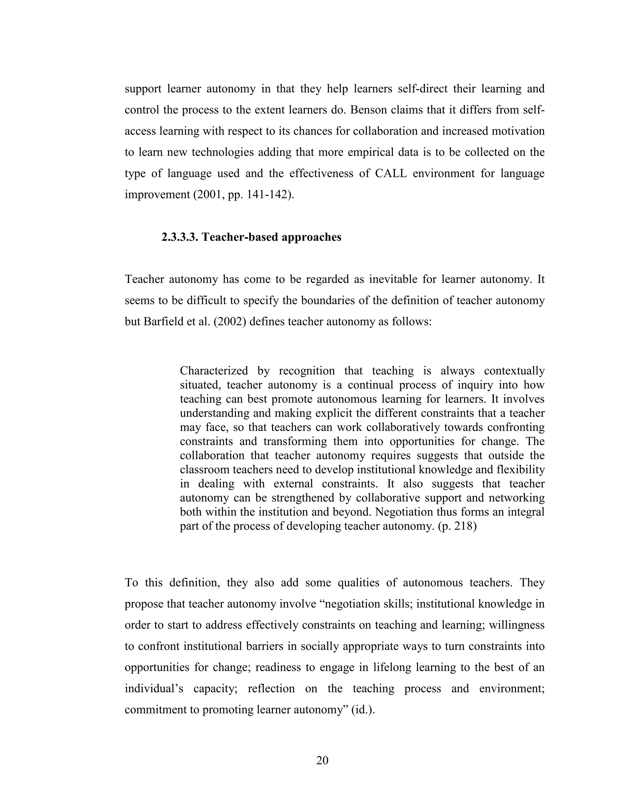 20
support learner autonomy in that they help learners self-direct their learning and
control the process to the extent learners do. Benson claims that it differs from self-
access learning with respect to its chances for collaboration and increased motivation
to learn new technologies adding that more empirical data is to be collected on the
type of language used and the effectiveness of CALL environment for language
improvement (2001, pp. 141-142).
2.3.3.3. Teacher-based approaches
Teacher autonomy has come to be regarded as inevitable for learner autonomy. It
seems to be difficult to specify the boundaries of the definition of teacher autonomy
but Barfield et al. (2002) defines teacher autonomy as follows:
Characterized by recognition that teaching is always contextually
situated, teacher autonomy is a continual process of inquiry into how
teaching can best promote autonomous learning for learners. It involves
understanding and making explicit the different constraints that a teacher
may face, so that teachers can work collaboratively towards confronting
constraints and transforming them into opportunities for change. The
collaboration that teacher autonomy requires suggests that outside the
classroom teachers need to develop institutional knowledge and flexibility
in dealing with external constraints. It also suggests that teacher
autonomy can be strengthened by collaborative support and networking
both within the institution and beyond. Negotiation thus forms an integral
part of the process of developing teacher autonomy. (p. 218)
To this definition, they also add some qualities of autonomous teachers. They
propose that teacher autonomy involve “negotiation skills; institutional knowledge in
order to start to address effectively constraints on teaching and learning; willingness
to confront institutional barriers in socially appropriate ways to turn constraints into
opportunities for change; readiness to engage in lifelong learning to the best of an
individual’s capacity; reflection on the teaching process and environment;
commitment to promoting learner autonomy” (id.).
 