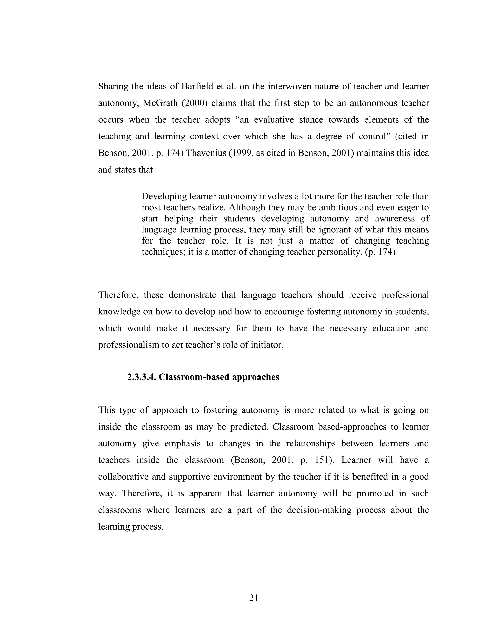 21
Sharing the ideas of Barfield et al. on the interwoven nature of teacher and learner
autonomy, McGrath (2000) claims that the first step to be an autonomous teacher
occurs when the teacher adopts “an evaluative stance towards elements of the
teaching and learning context over which she has a degree of control” (cited in
Benson, 2001, p. 174) Thavenius (1999, as cited in Benson, 2001) maintains this idea
and states that
Developing learner autonomy involves a lot more for the teacher role than
most teachers realize. Although they may be ambitious and even eager to
start helping their students developing autonomy and awareness of
language learning process, they may still be ignorant of what this means
for the teacher role. It is not just a matter of changing teaching
techniques; it is a matter of changing teacher personality. (p. 174)
Therefore, these demonstrate that language teachers should receive professional
knowledge on how to develop and how to encourage fostering autonomy in students,
which would make it necessary for them to have the necessary education and
professionalism to act teacher’s role of initiator.
2.3.3.4. Classroom-based approaches
This type of approach to fostering autonomy is more related to what is going on
inside the classroom as may be predicted. Classroom based-approaches to learner
autonomy give emphasis to changes in the relationships between learners and
teachers inside the classroom (Benson, 2001, p. 151). Learner will have a
collaborative and supportive environment by the teacher if it is benefited in a good
way. Therefore, it is apparent that learner autonomy will be promoted in such
classrooms where learners are a part of the decision-making process about the
learning process.
 