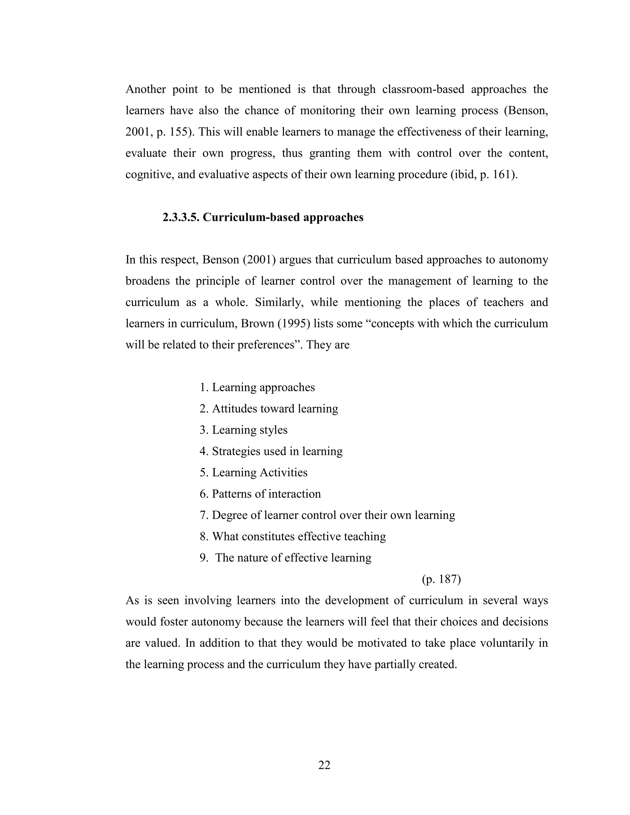 22
Another point to be mentioned is that through classroom-based approaches the
learners have also the chance of monitoring their own learning process (Benson,
2001, p. 155). This will enable learners to manage the effectiveness of their learning,
evaluate their own progress, thus granting them with control over the content,
cognitive, and evaluative aspects of their own learning procedure (ibid, p. 161).
2.3.3.5. Curriculum-based approaches
In this respect, Benson (2001) argues that curriculum based approaches to autonomy
broadens the principle of learner control over the management of learning to the
curriculum as a whole. Similarly, while mentioning the places of teachers and
learners in curriculum, Brown (1995) lists some “concepts with which the curriculum
will be related to their preferences”. They are
1. Learning approaches
2. Attitudes toward learning
3. Learning styles
4. Strategies used in learning
5. Learning Activities
6. Patterns of interaction
7. Degree of learner control over their own learning
8. What constitutes effective teaching
9. The nature of effective learning
(p. 187)
As is seen involving learners into the development of curriculum in several ways
would foster autonomy because the learners will feel that their choices and decisions
are valued. In addition to that they would be motivated to take place voluntarily in
the learning process and the curriculum they have partially created.
 