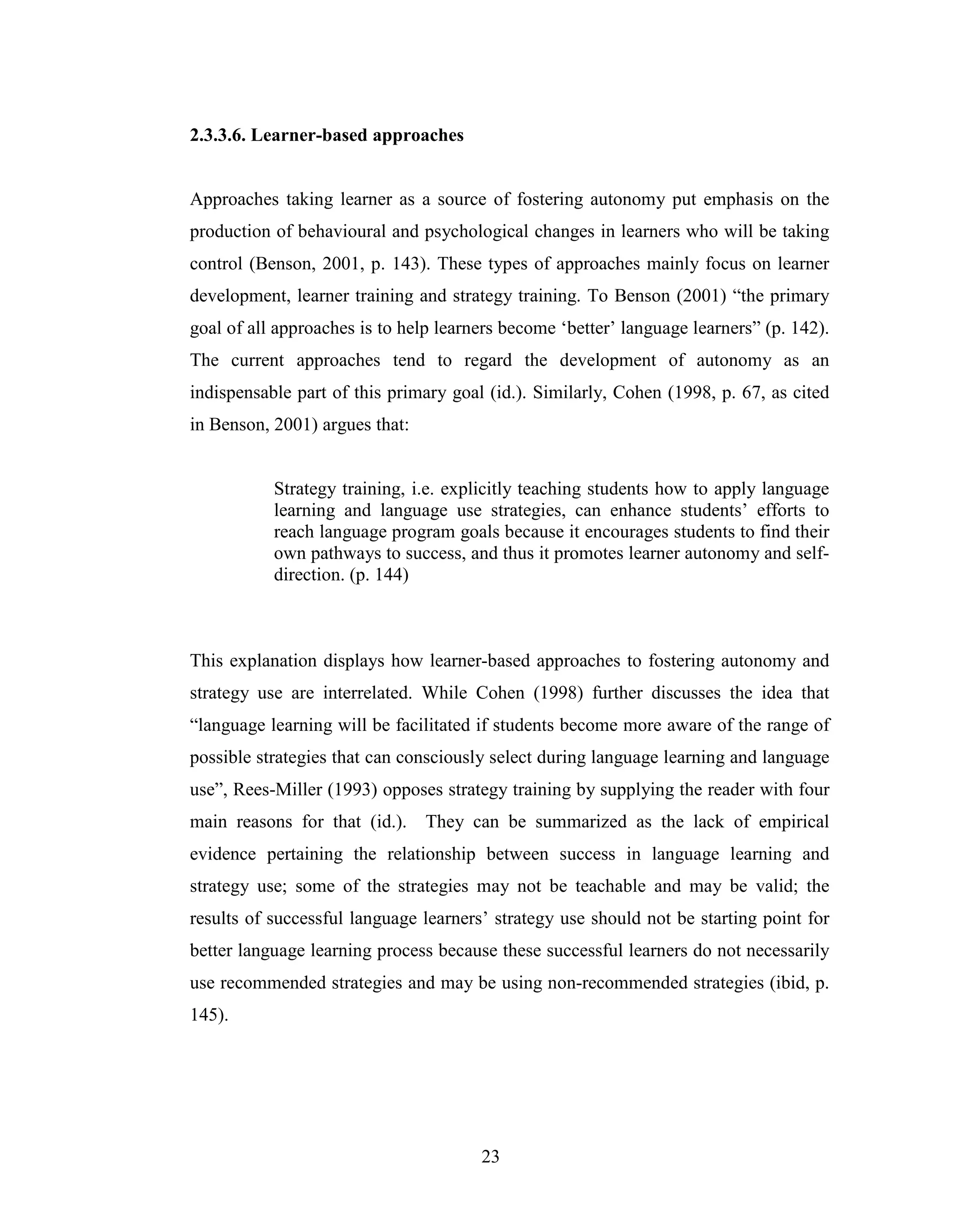 23
2.3.3.6. Learner-based approaches
Approaches taking learner as a source of fostering autonomy put emphasis on the
production of behavioural and psychological changes in learners who will be taking
control (Benson, 2001, p. 143). These types of approaches mainly focus on learner
development, learner training and strategy training. To Benson (2001) “the primary
goal of all approaches is to help learners become ‘better’ language learners” (p. 142).
The current approaches tend to regard the development of autonomy as an
indispensable part of this primary goal (id.). Similarly, Cohen (1998, p. 67, as cited
in Benson, 2001) argues that:
Strategy training, i.e. explicitly teaching students how to apply language
learning and language use strategies, can enhance students’ efforts to
reach language program goals because it encourages students to find their
own pathways to success, and thus it promotes learner autonomy and self-
direction. (p. 144)
This explanation displays how learner-based approaches to fostering autonomy and
strategy use are interrelated. While Cohen (1998) further discusses the idea that
“language learning will be facilitated if students become more aware of the range of
possible strategies that can consciously select during language learning and language
use”, Rees-Miller (1993) opposes strategy training by supplying the reader with four
main reasons for that (id.). They can be summarized as the lack of empirical
evidence pertaining the relationship between success in language learning and
strategy use; some of the strategies may not be teachable and may be valid; the
results of successful language learners’ strategy use should not be starting point for
better language learning process because these successful learners do not necessarily
use recommended strategies and may be using non-recommended strategies (ibid, p.
145).
 
