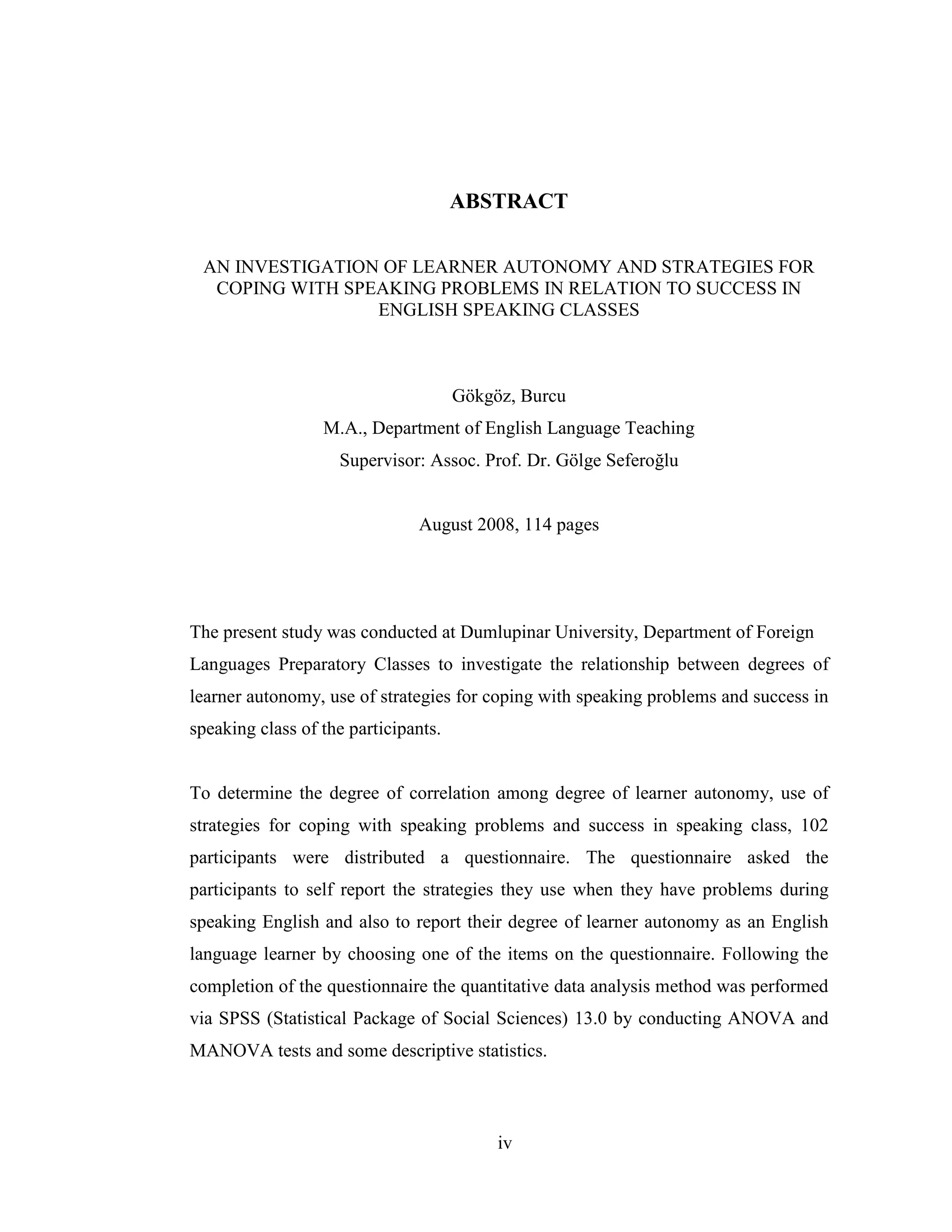 iv
ABSTRACT
AN INVESTIGATION OF LEARNER AUTONOMY AND STRATEGIES FOR
COPING WITH SPEAKING PROBLEMS IN RELATION TO SUCCESS IN
ENGLISH SPEAKING CLASSES
Gökgöz, Burcu
M.A., Department of English Language Teaching
Supervisor: Assoc. Prof. Dr. Gölge Seferoğlu
August 2008, 114 pages
The present study was conducted at Dumlupinar University, Department of Foreign
Languages Preparatory Classes to investigate the relationship between degrees of
learner autonomy, use of strategies for coping with speaking problems and success in
speaking class of the participants.
To determine the degree of correlation among degree of learner autonomy, use of
strategies for coping with speaking problems and success in speaking class, 102
participants were distributed a questionnaire. The questionnaire asked the
participants to self report the strategies they use when they have problems during
speaking English and also to report their degree of learner autonomy as an English
language learner by choosing one of the items on the questionnaire. Following the
completion of the questionnaire the quantitative data analysis method was performed
via SPSS (Statistical Package of Social Sciences) 13.0 by conducting ANOVA and
MANOVA tests and some descriptive statistics.
 