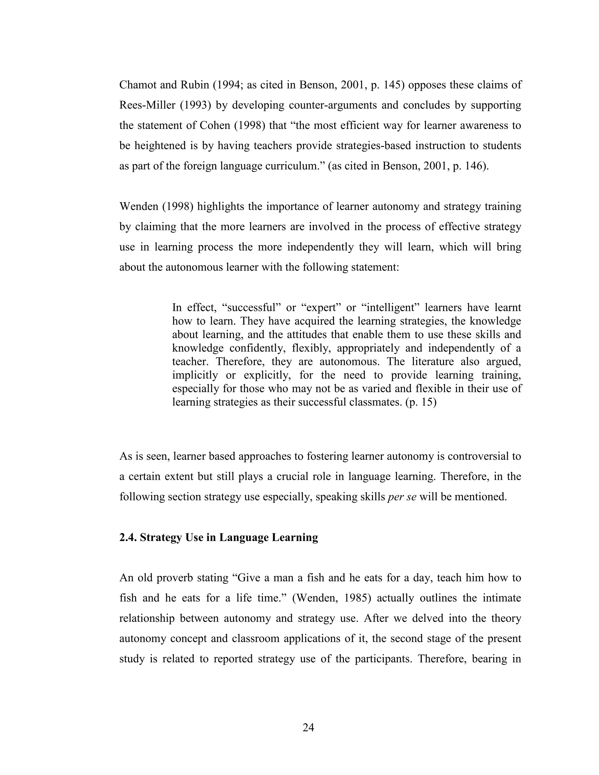 24
Chamot and Rubin (1994; as cited in Benson, 2001, p. 145) opposes these claims of
Rees-Miller (1993) by developing counter-arguments and concludes by supporting
the statement of Cohen (1998) that “the most efficient way for learner awareness to
be heightened is by having teachers provide strategies-based instruction to students
as part of the foreign language curriculum.” (as cited in Benson, 2001, p. 146).
Wenden (1998) highlights the importance of learner autonomy and strategy training
by claiming that the more learners are involved in the process of effective strategy
use in learning process the more independently they will learn, which will bring
about the autonomous learner with the following statement:
In effect, “successful” or “expert” or “intelligent” learners have learnt
how to learn. They have acquired the learning strategies, the knowledge
about learning, and the attitudes that enable them to use these skills and
knowledge confidently, flexibly, appropriately and independently of a
teacher. Therefore, they are autonomous. The literature also argued,
implicitly or explicitly, for the need to provide learning training,
especially for those who may not be as varied and flexible in their use of
learning strategies as their successful classmates. (p. 15)
As is seen, learner based approaches to fostering learner autonomy is controversial to
a certain extent but still plays a crucial role in language learning. Therefore, in the
following section strategy use especially, speaking skills per se will be mentioned.
2.4. Strategy Use in Language Learning
An old proverb stating “Give a man a fish and he eats for a day, teach him how to
fish and he eats for a life time.” (Wenden, 1985) actually outlines the intimate
relationship between autonomy and strategy use. After we delved into the theory
autonomy concept and classroom applications of it, the second stage of the present
study is related to reported strategy use of the participants. Therefore, bearing in
 