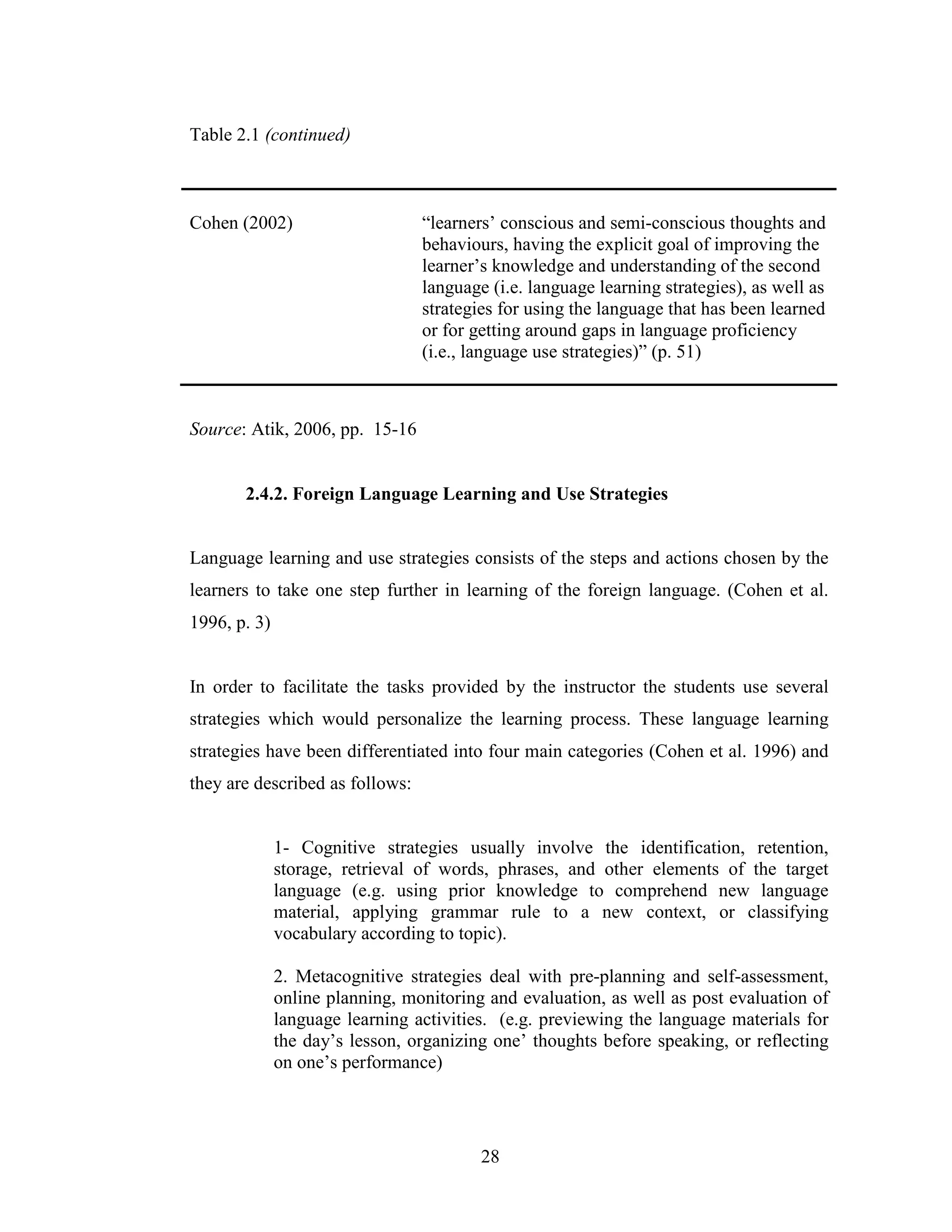 28
Table 2.1 (continued)
Cohen (2002) “learners’ conscious and semi-conscious thoughts and
behaviours, having the explicit goal of improving the
learner’s knowledge and understanding of the second
language (i.e. language learning strategies), as well as
strategies for using the language that has been learned
or for getting around gaps in language proficiency
(i.e., language use strategies)” (p. 51)
Source: Atik, 2006, pp. 15-16
2.4.2. Foreign Language Learning and Use Strategies
Language learning and use strategies consists of the steps and actions chosen by the
learners to take one step further in learning of the foreign language. (Cohen et al.
1996, p. 3)
In order to facilitate the tasks provided by the instructor the students use several
strategies which would personalize the learning process. These language learning
strategies have been differentiated into four main categories (Cohen et al. 1996) and
they are described as follows:
1- Cognitive strategies usually involve the identification, retention,
storage, retrieval of words, phrases, and other elements of the target
language (e.g. using prior knowledge to comprehend new language
material, applying grammar rule to a new context, or classifying
vocabulary according to topic).
2. Metacognitive strategies deal with pre-planning and self-assessment,
online planning, monitoring and evaluation, as well as post evaluation of
language learning activities. (e.g. previewing the language materials for
the day’s lesson, organizing one’ thoughts before speaking, or reflecting
on one’s performance)
 